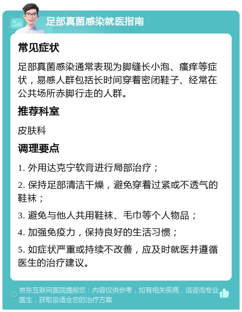 足部真菌感染就医指南 常见症状 足部真菌感染通常表现为脚缝长小泡、瘙痒等症状，易感人群包括长时间穿着密闭鞋子、经常在公共场所赤脚行走的人群。 推荐科室 皮肤科 调理要点 1. 外用达克宁软膏进行局部治疗； 2. 保持足部清洁干燥，避免穿着过紧或不透气的鞋袜； 3. 避免与他人共用鞋袜、毛巾等个人物品； 4. 加强免疫力，保持良好的生活习惯； 5. 如症状严重或持续不改善，应及时就医并遵循医生的治疗建议。