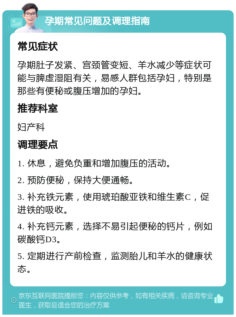 孕期常见问题及调理指南 常见症状 孕期肚子发紧、宫颈管变短、羊水减少等症状可能与脾虚湿阻有关，易感人群包括孕妇，特别是那些有便秘或腹压增加的孕妇。 推荐科室 妇产科 调理要点 1. 休息，避免负重和增加腹压的活动。 2. 预防便秘，保持大便通畅。 3. 补充铁元素，使用琥珀酸亚铁和维生素C，促进铁的吸收。 4. 补充钙元素，选择不易引起便秘的钙片，例如碳酸钙D3。 5. 定期进行产前检查，监测胎儿和羊水的健康状态。