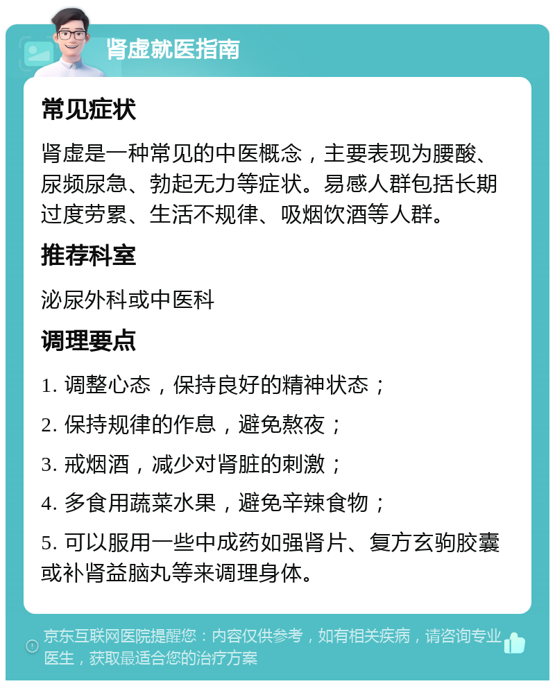 肾虚就医指南 常见症状 肾虚是一种常见的中医概念，主要表现为腰酸、尿频尿急、勃起无力等症状。易感人群包括长期过度劳累、生活不规律、吸烟饮酒等人群。 推荐科室 泌尿外科或中医科 调理要点 1. 调整心态，保持良好的精神状态； 2. 保持规律的作息，避免熬夜； 3. 戒烟酒，减少对肾脏的刺激； 4. 多食用蔬菜水果，避免辛辣食物； 5. 可以服用一些中成药如强肾片、复方玄驹胶囊或补肾益脑丸等来调理身体。