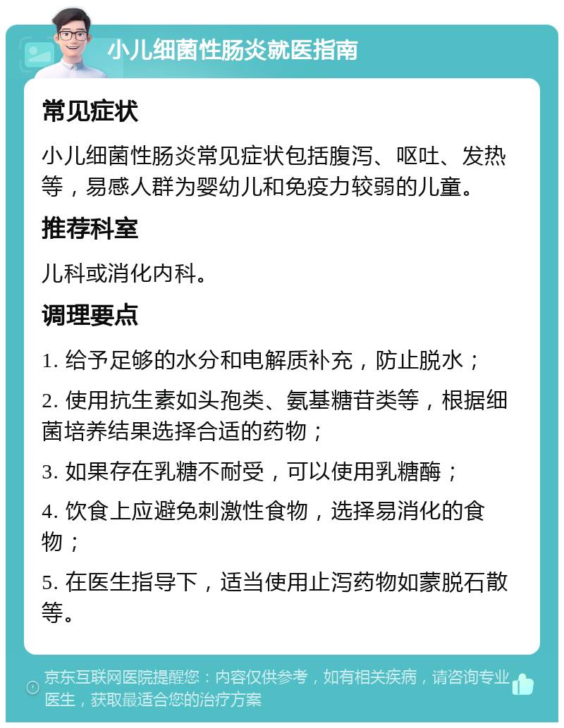 小儿细菌性肠炎就医指南 常见症状 小儿细菌性肠炎常见症状包括腹泻、呕吐、发热等，易感人群为婴幼儿和免疫力较弱的儿童。 推荐科室 儿科或消化内科。 调理要点 1. 给予足够的水分和电解质补充，防止脱水； 2. 使用抗生素如头孢类、氨基糖苷类等，根据细菌培养结果选择合适的药物； 3. 如果存在乳糖不耐受，可以使用乳糖酶； 4. 饮食上应避免刺激性食物，选择易消化的食物； 5. 在医生指导下，适当使用止泻药物如蒙脱石散等。