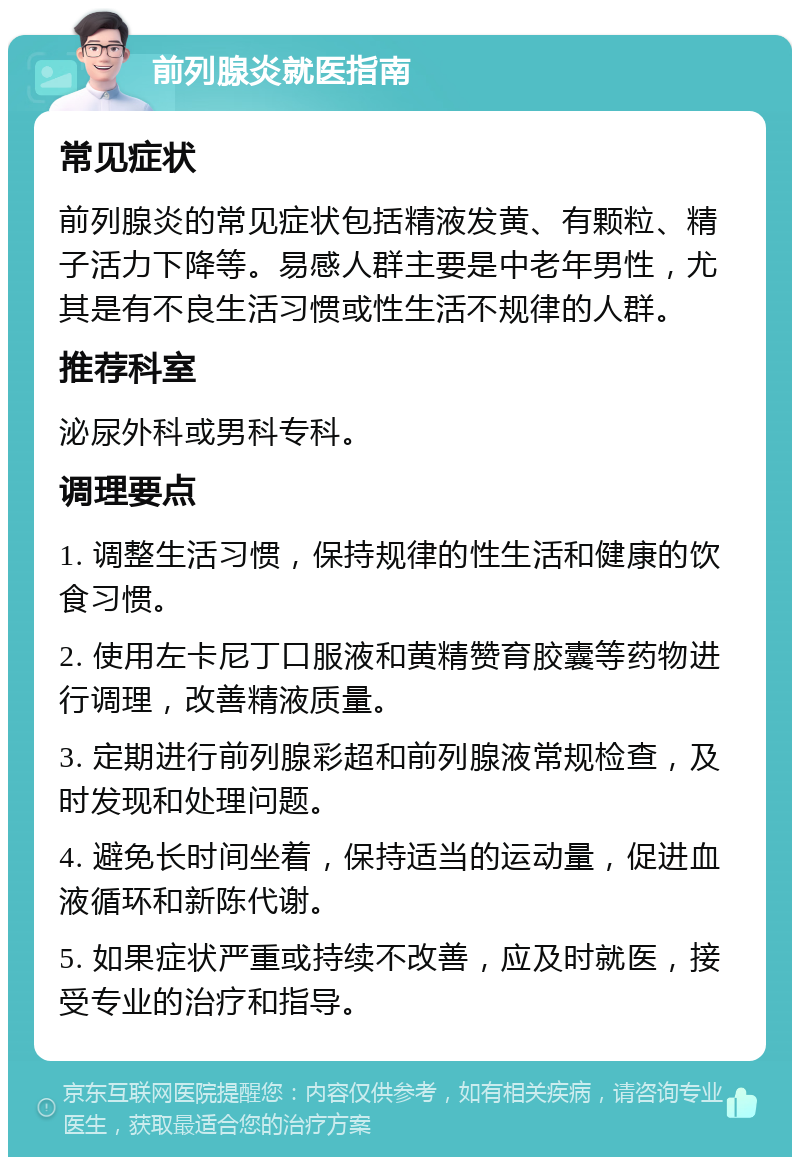 前列腺炎就医指南 常见症状 前列腺炎的常见症状包括精液发黄、有颗粒、精子活力下降等。易感人群主要是中老年男性，尤其是有不良生活习惯或性生活不规律的人群。 推荐科室 泌尿外科或男科专科。 调理要点 1. 调整生活习惯，保持规律的性生活和健康的饮食习惯。 2. 使用左卡尼丁口服液和黄精赞育胶囊等药物进行调理，改善精液质量。 3. 定期进行前列腺彩超和前列腺液常规检查，及时发现和处理问题。 4. 避免长时间坐着，保持适当的运动量，促进血液循环和新陈代谢。 5. 如果症状严重或持续不改善，应及时就医，接受专业的治疗和指导。