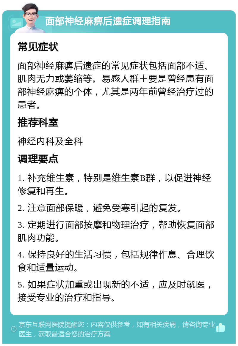 面部神经麻痹后遗症调理指南 常见症状 面部神经麻痹后遗症的常见症状包括面部不适、肌肉无力或萎缩等。易感人群主要是曾经患有面部神经麻痹的个体，尤其是两年前曾经治疗过的患者。 推荐科室 神经内科及全科 调理要点 1. 补充维生素，特别是维生素B群，以促进神经修复和再生。 2. 注意面部保暖，避免受寒引起的复发。 3. 定期进行面部按摩和物理治疗，帮助恢复面部肌肉功能。 4. 保持良好的生活习惯，包括规律作息、合理饮食和适量运动。 5. 如果症状加重或出现新的不适，应及时就医，接受专业的治疗和指导。