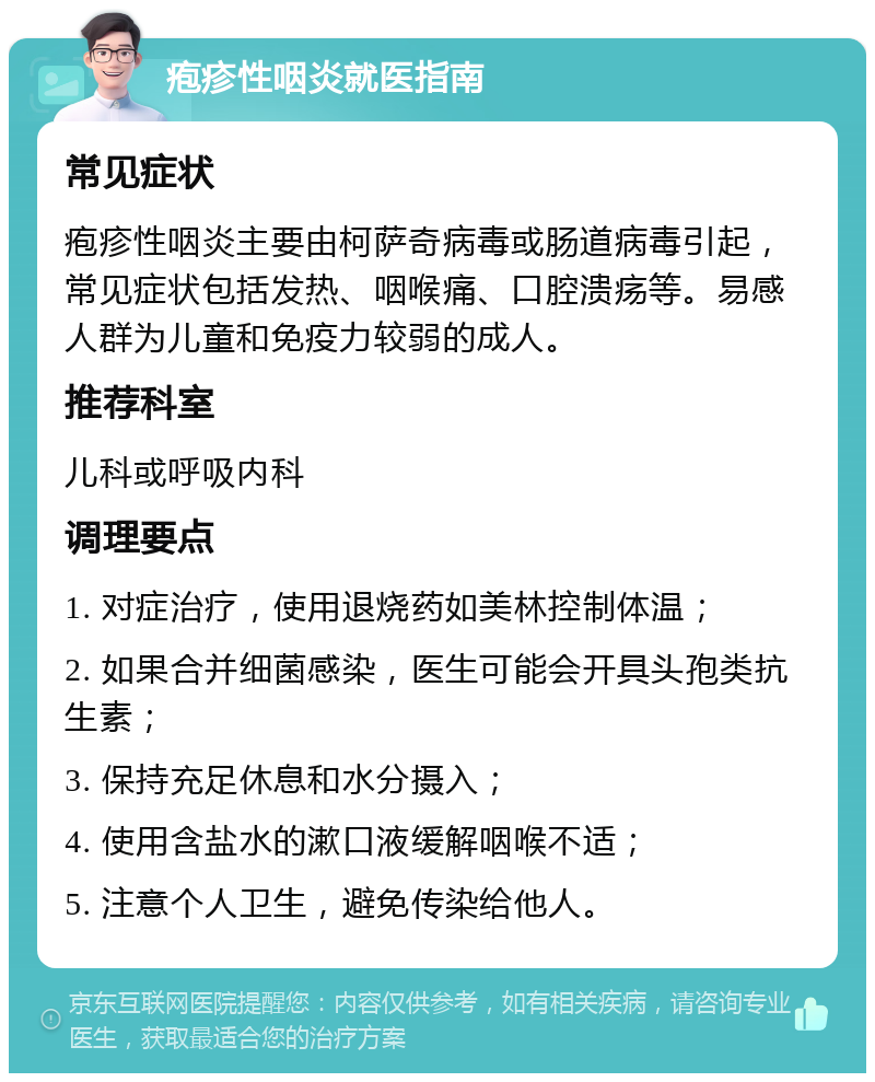 疱疹性咽炎就医指南 常见症状 疱疹性咽炎主要由柯萨奇病毒或肠道病毒引起，常见症状包括发热、咽喉痛、口腔溃疡等。易感人群为儿童和免疫力较弱的成人。 推荐科室 儿科或呼吸内科 调理要点 1. 对症治疗，使用退烧药如美林控制体温； 2. 如果合并细菌感染，医生可能会开具头孢类抗生素； 3. 保持充足休息和水分摄入； 4. 使用含盐水的漱口液缓解咽喉不适； 5. 注意个人卫生，避免传染给他人。