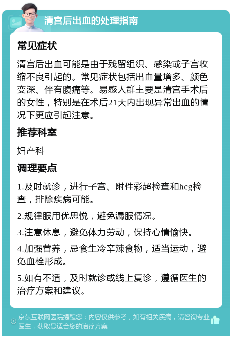 清宫后出血的处理指南 常见症状 清宫后出血可能是由于残留组织、感染或子宫收缩不良引起的。常见症状包括出血量增多、颜色变深、伴有腹痛等。易感人群主要是清宫手术后的女性，特别是在术后21天内出现异常出血的情况下更应引起注意。 推荐科室 妇产科 调理要点 1.及时就诊，进行子宫、附件彩超检查和hcg检查，排除疾病可能。 2.规律服用优思悦，避免漏服情况。 3.注意休息，避免体力劳动，保持心情愉快。 4.加强营养，忌食生冷辛辣食物，适当运动，避免血栓形成。 5.如有不适，及时就诊或线上复诊，遵循医生的治疗方案和建议。