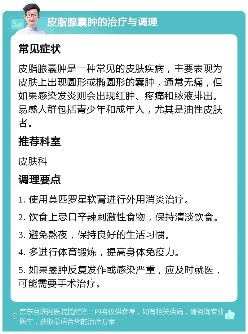 皮脂腺囊肿的治疗与调理 常见症状 皮脂腺囊肿是一种常见的皮肤疾病，主要表现为皮肤上出现圆形或椭圆形的囊肿，通常无痛，但如果感染发炎则会出现红肿、疼痛和脓液排出。易感人群包括青少年和成年人，尤其是油性皮肤者。 推荐科室 皮肤科 调理要点 1. 使用莫匹罗星软膏进行外用消炎治疗。 2. 饮食上忌口辛辣刺激性食物，保持清淡饮食。 3. 避免熬夜，保持良好的生活习惯。 4. 多进行体育锻炼，提高身体免疫力。 5. 如果囊肿反复发作或感染严重，应及时就医，可能需要手术治疗。