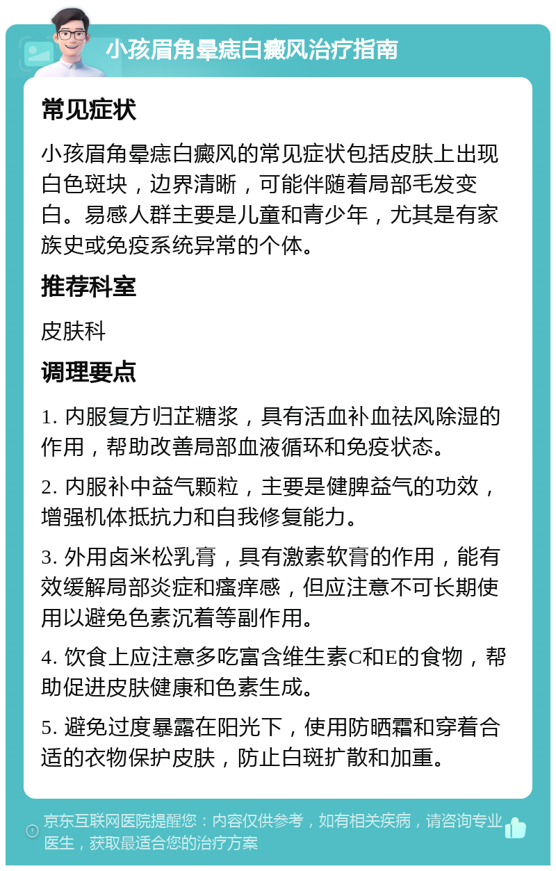 小孩眉角晕痣白癜风治疗指南 常见症状 小孩眉角晕痣白癜风的常见症状包括皮肤上出现白色斑块，边界清晰，可能伴随着局部毛发变白。易感人群主要是儿童和青少年，尤其是有家族史或免疫系统异常的个体。 推荐科室 皮肤科 调理要点 1. 内服复方归芷糖浆，具有活血补血祛风除湿的作用，帮助改善局部血液循环和免疫状态。 2. 内服补中益气颗粒，主要是健脾益气的功效，增强机体抵抗力和自我修复能力。 3. 外用卤米松乳膏，具有激素软膏的作用，能有效缓解局部炎症和瘙痒感，但应注意不可长期使用以避免色素沉着等副作用。 4. 饮食上应注意多吃富含维生素C和E的食物，帮助促进皮肤健康和色素生成。 5. 避免过度暴露在阳光下，使用防晒霜和穿着合适的衣物保护皮肤，防止白斑扩散和加重。