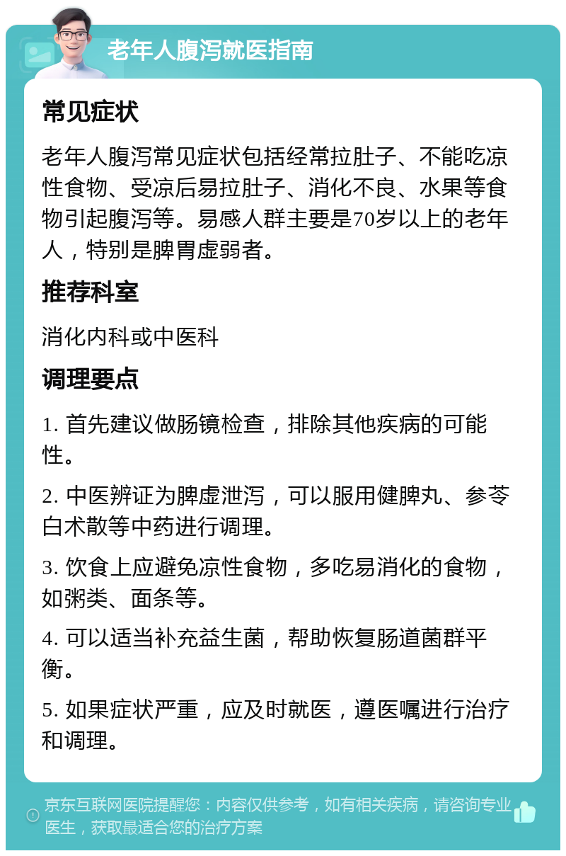 老年人腹泻就医指南 常见症状 老年人腹泻常见症状包括经常拉肚子、不能吃凉性食物、受凉后易拉肚子、消化不良、水果等食物引起腹泻等。易感人群主要是70岁以上的老年人，特别是脾胃虚弱者。 推荐科室 消化内科或中医科 调理要点 1. 首先建议做肠镜检查，排除其他疾病的可能性。 2. 中医辨证为脾虚泄泻，可以服用健脾丸、参苓白术散等中药进行调理。 3. 饮食上应避免凉性食物，多吃易消化的食物，如粥类、面条等。 4. 可以适当补充益生菌，帮助恢复肠道菌群平衡。 5. 如果症状严重，应及时就医，遵医嘱进行治疗和调理。