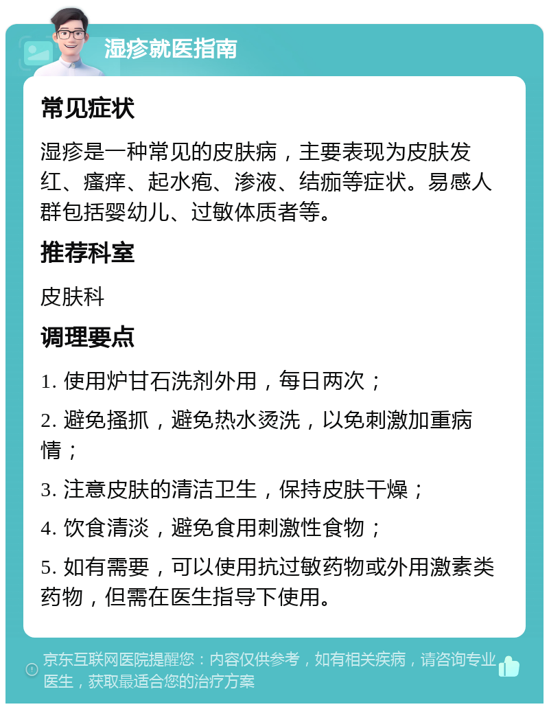 湿疹就医指南 常见症状 湿疹是一种常见的皮肤病，主要表现为皮肤发红、瘙痒、起水疱、渗液、结痂等症状。易感人群包括婴幼儿、过敏体质者等。 推荐科室 皮肤科 调理要点 1. 使用炉甘石洗剂外用，每日两次； 2. 避免搔抓，避免热水烫洗，以免刺激加重病情； 3. 注意皮肤的清洁卫生，保持皮肤干燥； 4. 饮食清淡，避免食用刺激性食物； 5. 如有需要，可以使用抗过敏药物或外用激素类药物，但需在医生指导下使用。