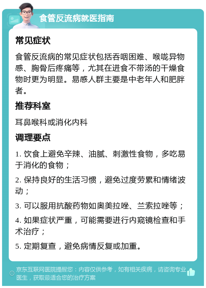 食管反流病就医指南 常见症状 食管反流病的常见症状包括吞咽困难、喉咙异物感、胸骨后疼痛等，尤其在进食不带汤的干燥食物时更为明显。易感人群主要是中老年人和肥胖者。 推荐科室 耳鼻喉科或消化内科 调理要点 1. 饮食上避免辛辣、油腻、刺激性食物，多吃易于消化的食物； 2. 保持良好的生活习惯，避免过度劳累和情绪波动； 3. 可以服用抗酸药物如奥美拉唑、兰索拉唑等； 4. 如果症状严重，可能需要进行内窥镜检查和手术治疗； 5. 定期复查，避免病情反复或加重。