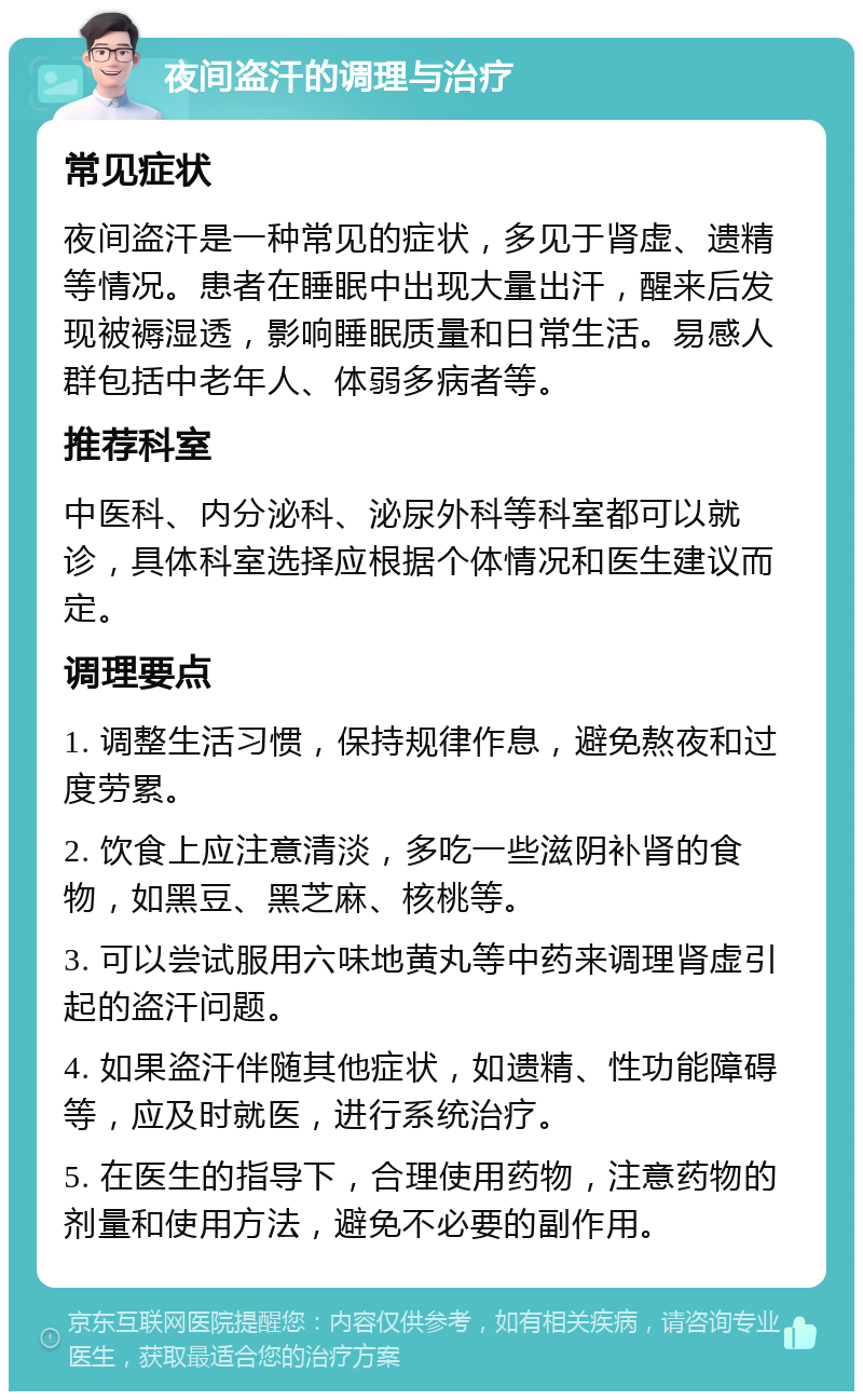 夜间盗汗的调理与治疗 常见症状 夜间盗汗是一种常见的症状，多见于肾虚、遗精等情况。患者在睡眠中出现大量出汗，醒来后发现被褥湿透，影响睡眠质量和日常生活。易感人群包括中老年人、体弱多病者等。 推荐科室 中医科、内分泌科、泌尿外科等科室都可以就诊，具体科室选择应根据个体情况和医生建议而定。 调理要点 1. 调整生活习惯，保持规律作息，避免熬夜和过度劳累。 2. 饮食上应注意清淡，多吃一些滋阴补肾的食物，如黑豆、黑芝麻、核桃等。 3. 可以尝试服用六味地黄丸等中药来调理肾虚引起的盗汗问题。 4. 如果盗汗伴随其他症状，如遗精、性功能障碍等，应及时就医，进行系统治疗。 5. 在医生的指导下，合理使用药物，注意药物的剂量和使用方法，避免不必要的副作用。