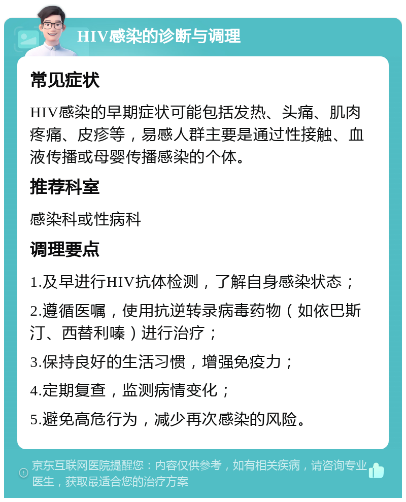 HIV感染的诊断与调理 常见症状 HIV感染的早期症状可能包括发热、头痛、肌肉疼痛、皮疹等，易感人群主要是通过性接触、血液传播或母婴传播感染的个体。 推荐科室 感染科或性病科 调理要点 1.及早进行HIV抗体检测，了解自身感染状态； 2.遵循医嘱，使用抗逆转录病毒药物（如依巴斯汀、西替利嗪）进行治疗； 3.保持良好的生活习惯，增强免疫力； 4.定期复查，监测病情变化； 5.避免高危行为，减少再次感染的风险。