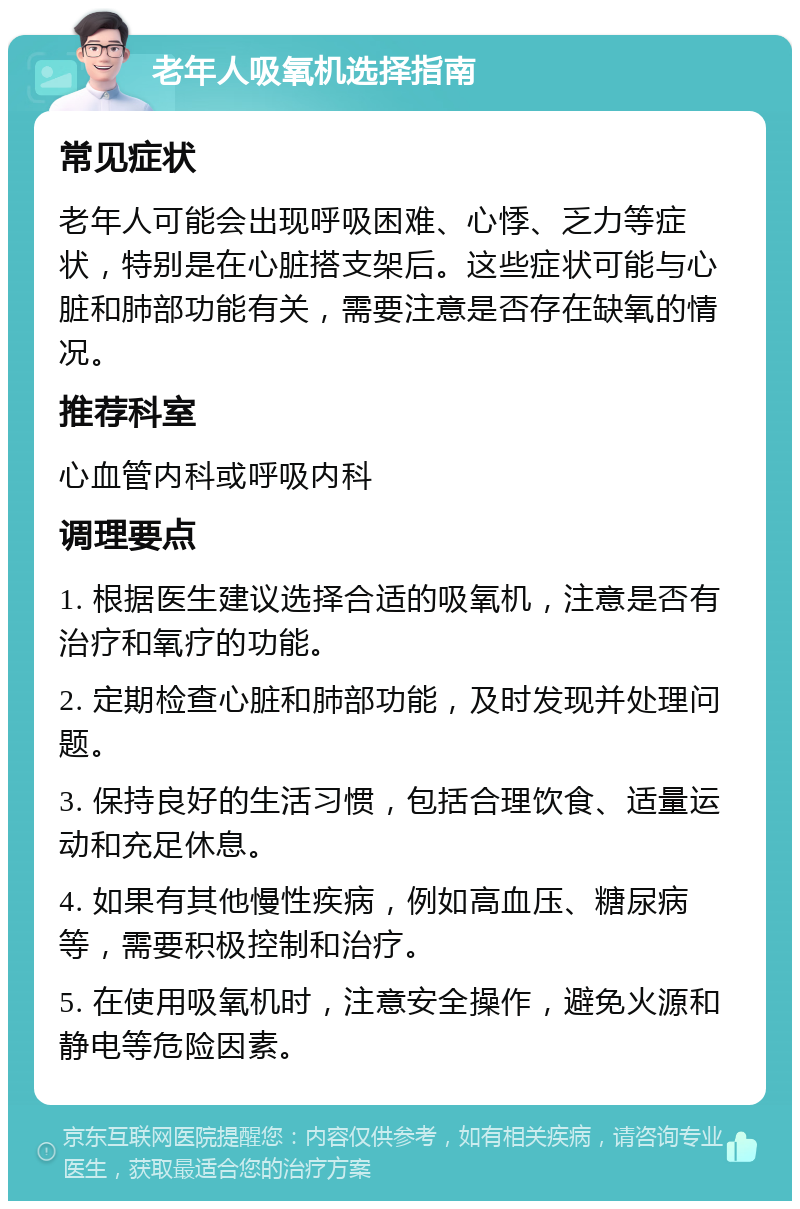 老年人吸氧机选择指南 常见症状 老年人可能会出现呼吸困难、心悸、乏力等症状，特别是在心脏搭支架后。这些症状可能与心脏和肺部功能有关，需要注意是否存在缺氧的情况。 推荐科室 心血管内科或呼吸内科 调理要点 1. 根据医生建议选择合适的吸氧机，注意是否有治疗和氧疗的功能。 2. 定期检查心脏和肺部功能，及时发现并处理问题。 3. 保持良好的生活习惯，包括合理饮食、适量运动和充足休息。 4. 如果有其他慢性疾病，例如高血压、糖尿病等，需要积极控制和治疗。 5. 在使用吸氧机时，注意安全操作，避免火源和静电等危险因素。