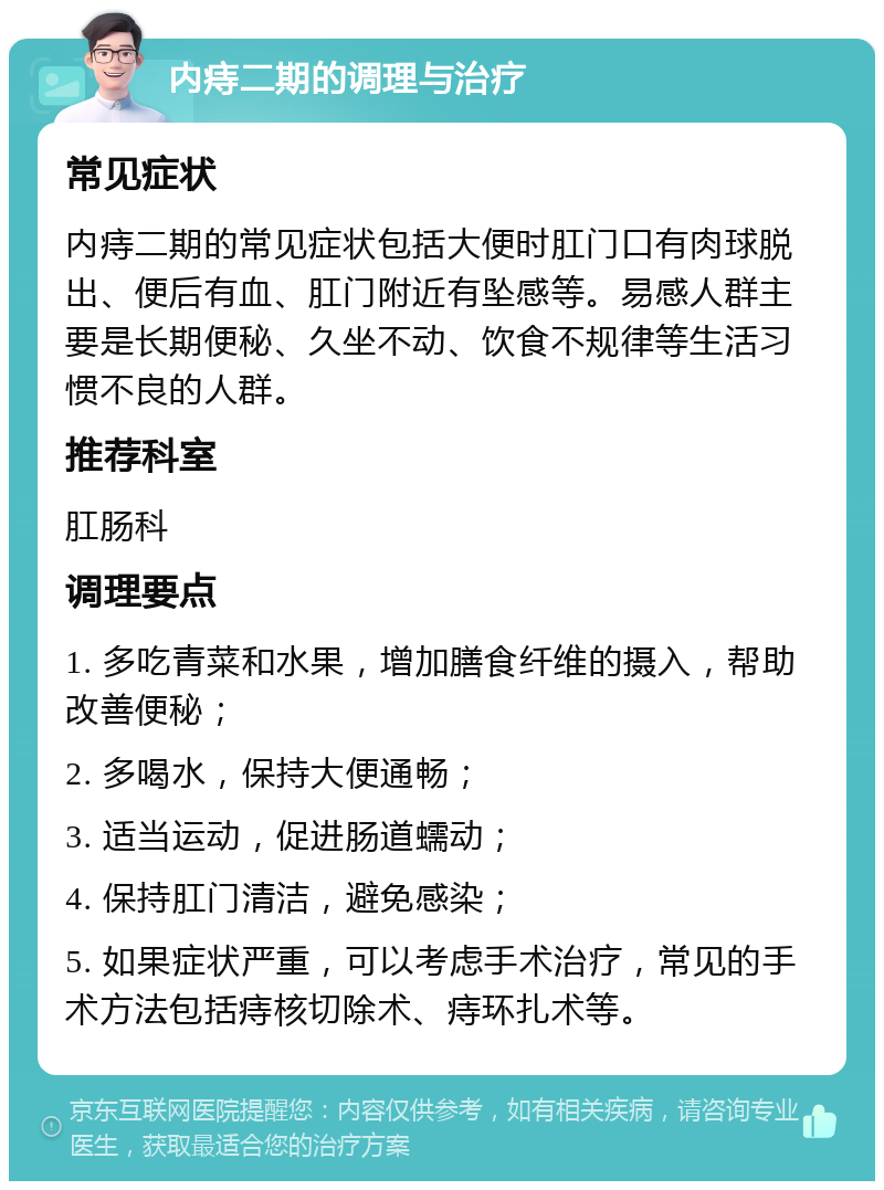 内痔二期的调理与治疗 常见症状 内痔二期的常见症状包括大便时肛门口有肉球脱出、便后有血、肛门附近有坠感等。易感人群主要是长期便秘、久坐不动、饮食不规律等生活习惯不良的人群。 推荐科室 肛肠科 调理要点 1. 多吃青菜和水果，增加膳食纤维的摄入，帮助改善便秘； 2. 多喝水，保持大便通畅； 3. 适当运动，促进肠道蠕动； 4. 保持肛门清洁，避免感染； 5. 如果症状严重，可以考虑手术治疗，常见的手术方法包括痔核切除术、痔环扎术等。