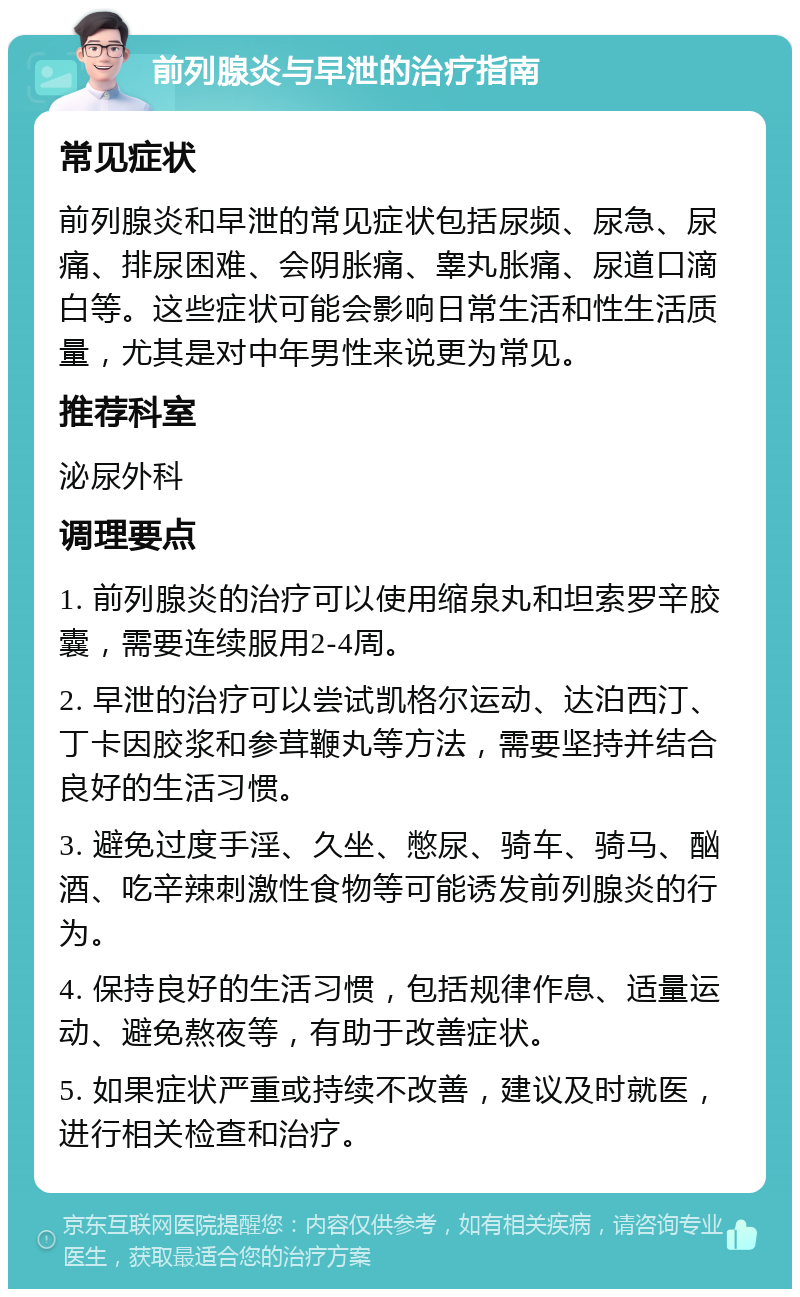 前列腺炎与早泄的治疗指南 常见症状 前列腺炎和早泄的常见症状包括尿频、尿急、尿痛、排尿困难、会阴胀痛、睾丸胀痛、尿道口滴白等。这些症状可能会影响日常生活和性生活质量，尤其是对中年男性来说更为常见。 推荐科室 泌尿外科 调理要点 1. 前列腺炎的治疗可以使用缩泉丸和坦索罗辛胶囊，需要连续服用2-4周。 2. 早泄的治疗可以尝试凯格尔运动、达泊西汀、丁卡因胶浆和参茸鞭丸等方法，需要坚持并结合良好的生活习惯。 3. 避免过度手淫、久坐、憋尿、骑车、骑马、酗酒、吃辛辣刺激性食物等可能诱发前列腺炎的行为。 4. 保持良好的生活习惯，包括规律作息、适量运动、避免熬夜等，有助于改善症状。 5. 如果症状严重或持续不改善，建议及时就医，进行相关检查和治疗。