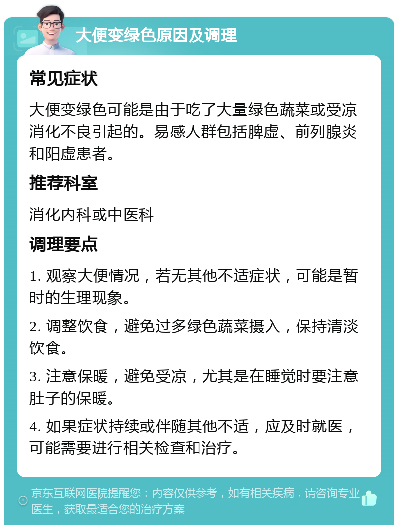 大便变绿色原因及调理 常见症状 大便变绿色可能是由于吃了大量绿色蔬菜或受凉消化不良引起的。易感人群包括脾虚、前列腺炎和阳虚患者。 推荐科室 消化内科或中医科 调理要点 1. 观察大便情况，若无其他不适症状，可能是暂时的生理现象。 2. 调整饮食，避免过多绿色蔬菜摄入，保持清淡饮食。 3. 注意保暖，避免受凉，尤其是在睡觉时要注意肚子的保暖。 4. 如果症状持续或伴随其他不适，应及时就医，可能需要进行相关检查和治疗。