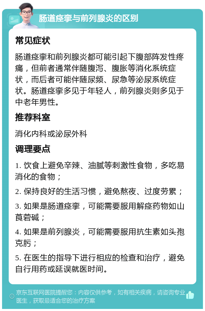 肠道痉挛与前列腺炎的区别 常见症状 肠道痉挛和前列腺炎都可能引起下腹部阵发性疼痛，但前者通常伴随腹泻、腹胀等消化系统症状，而后者可能伴随尿频、尿急等泌尿系统症状。肠道痉挛多见于年轻人，前列腺炎则多见于中老年男性。 推荐科室 消化内科或泌尿外科 调理要点 1. 饮食上避免辛辣、油腻等刺激性食物，多吃易消化的食物； 2. 保持良好的生活习惯，避免熬夜、过度劳累； 3. 如果是肠道痉挛，可能需要服用解痉药物如山莨菪碱； 4. 如果是前列腺炎，可能需要服用抗生素如头孢克肟； 5. 在医生的指导下进行相应的检查和治疗，避免自行用药或延误就医时间。