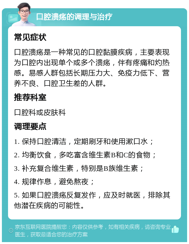 口腔溃疡的调理与治疗 常见症状 口腔溃疡是一种常见的口腔黏膜疾病，主要表现为口腔内出现单个或多个溃疡，伴有疼痛和灼热感。易感人群包括长期压力大、免疫力低下、营养不良、口腔卫生差的人群。 推荐科室 口腔科或皮肤科 调理要点 1. 保持口腔清洁，定期刷牙和使用漱口水； 2. 均衡饮食，多吃富含维生素B和C的食物； 3. 补充复合维生素，特别是B族维生素； 4. 规律作息，避免熬夜； 5. 如果口腔溃疡反复发作，应及时就医，排除其他潜在疾病的可能性。