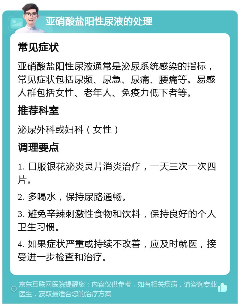 亚硝酸盐阳性尿液的处理 常见症状 亚硝酸盐阳性尿液通常是泌尿系统感染的指标，常见症状包括尿频、尿急、尿痛、腰痛等。易感人群包括女性、老年人、免疫力低下者等。 推荐科室 泌尿外科或妇科（女性） 调理要点 1. 口服银花泌炎灵片消炎治疗，一天三次一次四片。 2. 多喝水，保持尿路通畅。 3. 避免辛辣刺激性食物和饮料，保持良好的个人卫生习惯。 4. 如果症状严重或持续不改善，应及时就医，接受进一步检查和治疗。