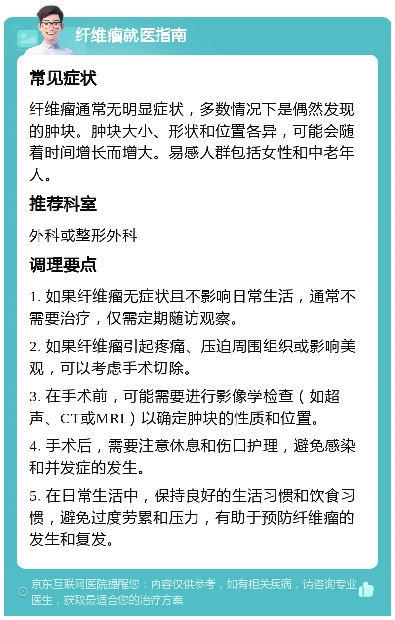 纤维瘤就医指南 常见症状 纤维瘤通常无明显症状，多数情况下是偶然发现的肿块。肿块大小、形状和位置各异，可能会随着时间增长而增大。易感人群包括女性和中老年人。 推荐科室 外科或整形外科 调理要点 1. 如果纤维瘤无症状且不影响日常生活，通常不需要治疗，仅需定期随访观察。 2. 如果纤维瘤引起疼痛、压迫周围组织或影响美观，可以考虑手术切除。 3. 在手术前，可能需要进行影像学检查（如超声、CT或MRI）以确定肿块的性质和位置。 4. 手术后，需要注意休息和伤口护理，避免感染和并发症的发生。 5. 在日常生活中，保持良好的生活习惯和饮食习惯，避免过度劳累和压力，有助于预防纤维瘤的发生和复发。