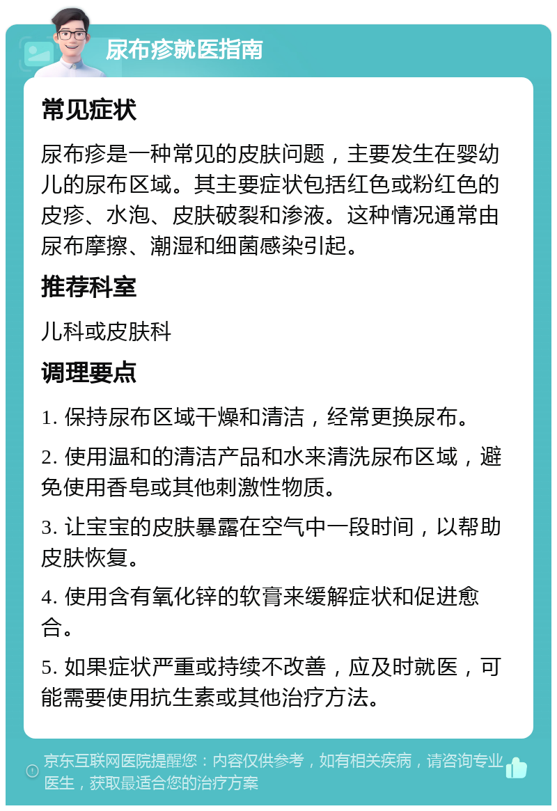 尿布疹就医指南 常见症状 尿布疹是一种常见的皮肤问题，主要发生在婴幼儿的尿布区域。其主要症状包括红色或粉红色的皮疹、水泡、皮肤破裂和渗液。这种情况通常由尿布摩擦、潮湿和细菌感染引起。 推荐科室 儿科或皮肤科 调理要点 1. 保持尿布区域干燥和清洁，经常更换尿布。 2. 使用温和的清洁产品和水来清洗尿布区域，避免使用香皂或其他刺激性物质。 3. 让宝宝的皮肤暴露在空气中一段时间，以帮助皮肤恢复。 4. 使用含有氧化锌的软膏来缓解症状和促进愈合。 5. 如果症状严重或持续不改善，应及时就医，可能需要使用抗生素或其他治疗方法。