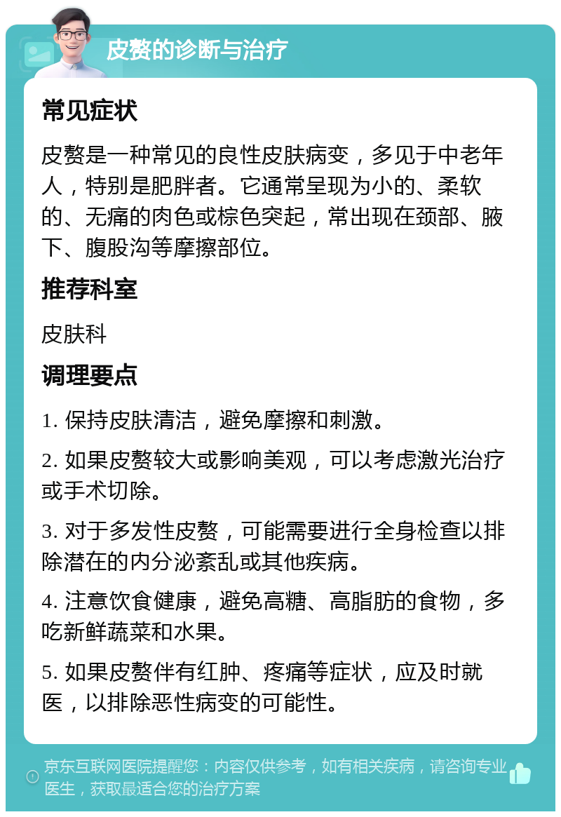 皮赘的诊断与治疗 常见症状 皮赘是一种常见的良性皮肤病变，多见于中老年人，特别是肥胖者。它通常呈现为小的、柔软的、无痛的肉色或棕色突起，常出现在颈部、腋下、腹股沟等摩擦部位。 推荐科室 皮肤科 调理要点 1. 保持皮肤清洁，避免摩擦和刺激。 2. 如果皮赘较大或影响美观，可以考虑激光治疗或手术切除。 3. 对于多发性皮赘，可能需要进行全身检查以排除潜在的内分泌紊乱或其他疾病。 4. 注意饮食健康，避免高糖、高脂肪的食物，多吃新鲜蔬菜和水果。 5. 如果皮赘伴有红肿、疼痛等症状，应及时就医，以排除恶性病变的可能性。