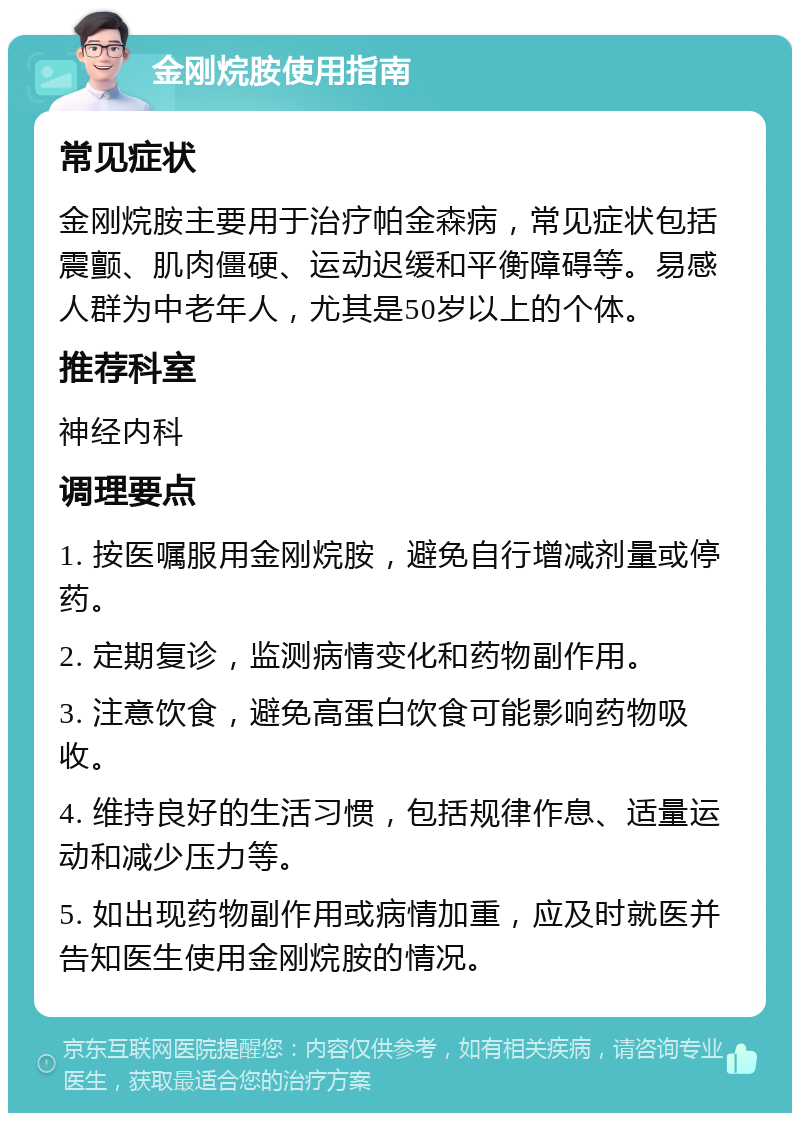 金刚烷胺使用指南 常见症状 金刚烷胺主要用于治疗帕金森病，常见症状包括震颤、肌肉僵硬、运动迟缓和平衡障碍等。易感人群为中老年人，尤其是50岁以上的个体。 推荐科室 神经内科 调理要点 1. 按医嘱服用金刚烷胺，避免自行增减剂量或停药。 2. 定期复诊，监测病情变化和药物副作用。 3. 注意饮食，避免高蛋白饮食可能影响药物吸收。 4. 维持良好的生活习惯，包括规律作息、适量运动和减少压力等。 5. 如出现药物副作用或病情加重，应及时就医并告知医生使用金刚烷胺的情况。