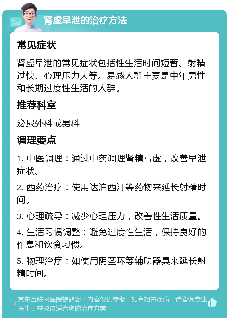 肾虚早泄的治疗方法 常见症状 肾虚早泄的常见症状包括性生活时间短暂、射精过快、心理压力大等。易感人群主要是中年男性和长期过度性生活的人群。 推荐科室 泌尿外科或男科 调理要点 1. 中医调理：通过中药调理肾精亏虚，改善早泄症状。 2. 西药治疗：使用达泊西汀等药物来延长射精时间。 3. 心理疏导：减少心理压力，改善性生活质量。 4. 生活习惯调整：避免过度性生活，保持良好的作息和饮食习惯。 5. 物理治疗：如使用阴茎环等辅助器具来延长射精时间。