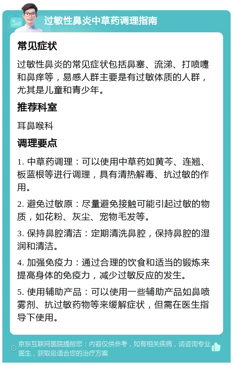 过敏性鼻炎中草药调理指南 常见症状 过敏性鼻炎的常见症状包括鼻塞、流涕、打喷嚏和鼻痒等，易感人群主要是有过敏体质的人群，尤其是儿童和青少年。 推荐科室 耳鼻喉科 调理要点 1. 中草药调理：可以使用中草药如黄芩、连翘、板蓝根等进行调理，具有清热解毒、抗过敏的作用。 2. 避免过敏原：尽量避免接触可能引起过敏的物质，如花粉、灰尘、宠物毛发等。 3. 保持鼻腔清洁：定期清洗鼻腔，保持鼻腔的湿润和清洁。 4. 加强免疫力：通过合理的饮食和适当的锻炼来提高身体的免疫力，减少过敏反应的发生。 5. 使用辅助产品：可以使用一些辅助产品如鼻喷雾剂、抗过敏药物等来缓解症状，但需在医生指导下使用。