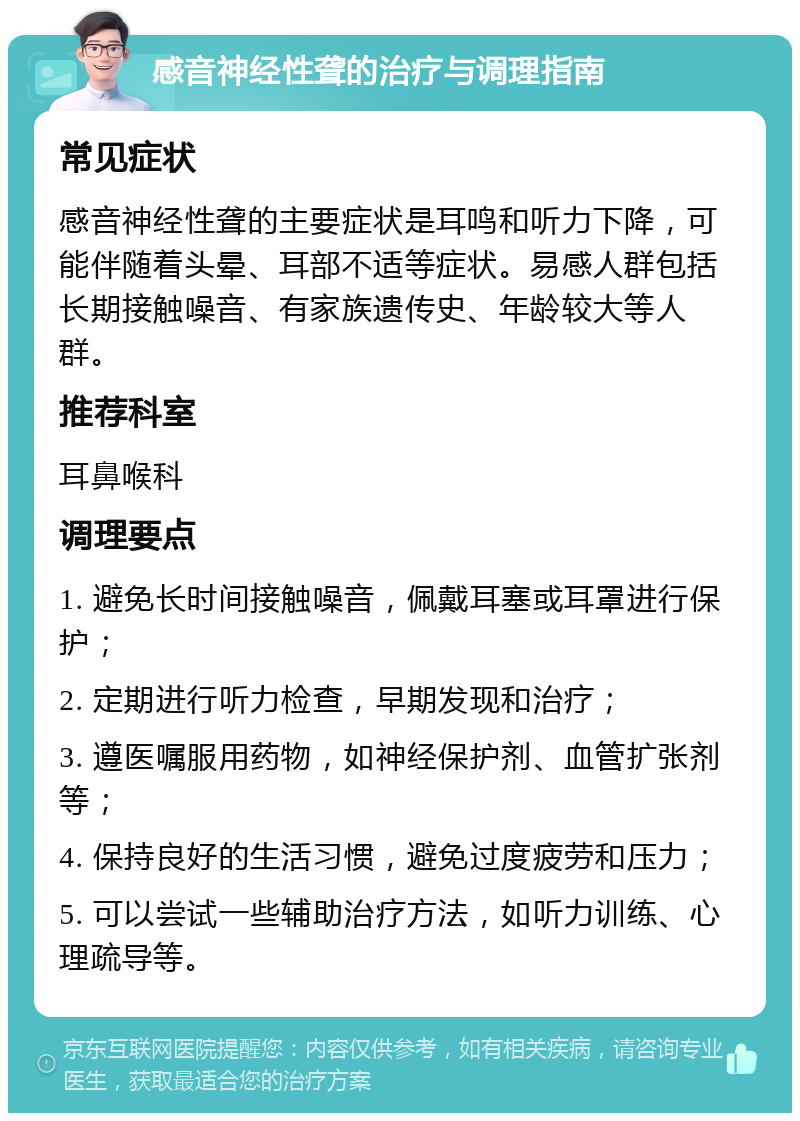 感音神经性聋的治疗与调理指南 常见症状 感音神经性聋的主要症状是耳鸣和听力下降，可能伴随着头晕、耳部不适等症状。易感人群包括长期接触噪音、有家族遗传史、年龄较大等人群。 推荐科室 耳鼻喉科 调理要点 1. 避免长时间接触噪音，佩戴耳塞或耳罩进行保护； 2. 定期进行听力检查，早期发现和治疗； 3. 遵医嘱服用药物，如神经保护剂、血管扩张剂等； 4. 保持良好的生活习惯，避免过度疲劳和压力； 5. 可以尝试一些辅助治疗方法，如听力训练、心理疏导等。