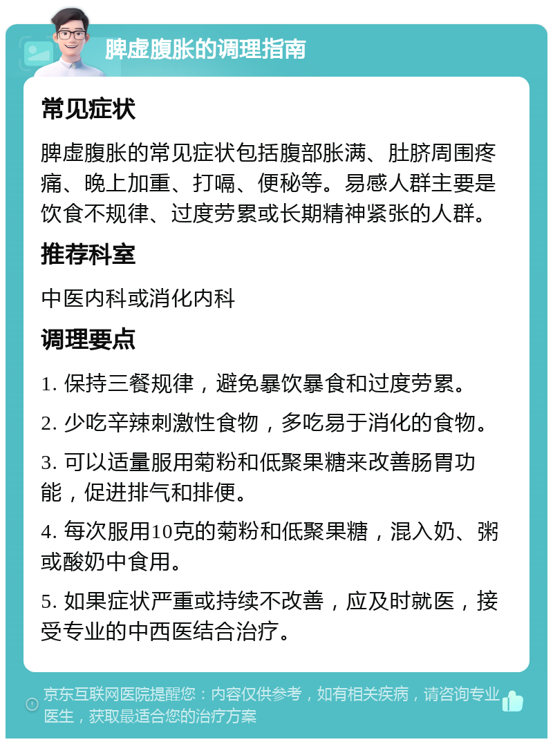 脾虚腹胀的调理指南 常见症状 脾虚腹胀的常见症状包括腹部胀满、肚脐周围疼痛、晚上加重、打嗝、便秘等。易感人群主要是饮食不规律、过度劳累或长期精神紧张的人群。 推荐科室 中医内科或消化内科 调理要点 1. 保持三餐规律，避免暴饮暴食和过度劳累。 2. 少吃辛辣刺激性食物，多吃易于消化的食物。 3. 可以适量服用菊粉和低聚果糖来改善肠胃功能，促进排气和排便。 4. 每次服用10克的菊粉和低聚果糖，混入奶、粥或酸奶中食用。 5. 如果症状严重或持续不改善，应及时就医，接受专业的中西医结合治疗。