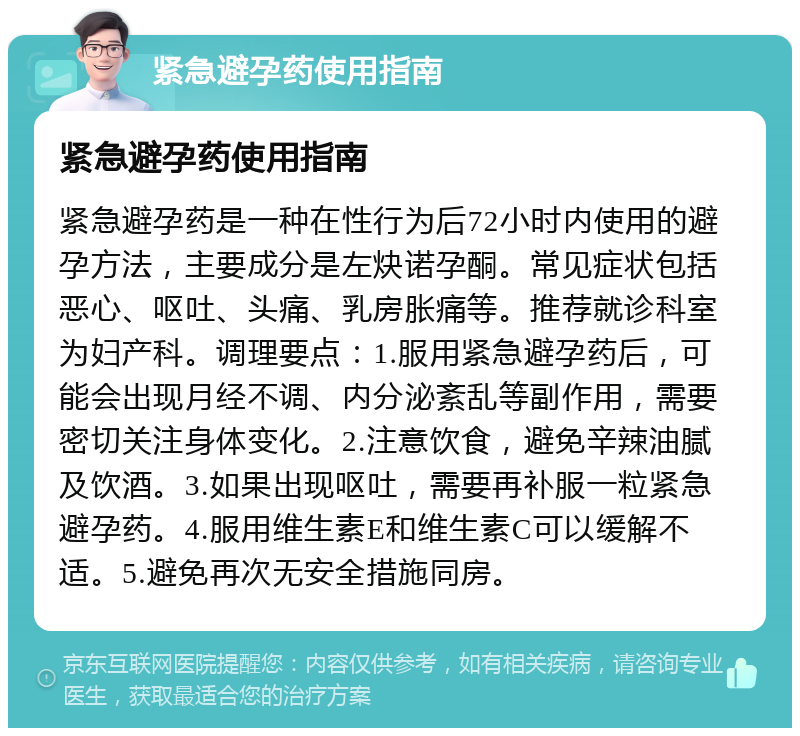 紧急避孕药使用指南 紧急避孕药使用指南 紧急避孕药是一种在性行为后72小时内使用的避孕方法，主要成分是左炔诺孕酮。常见症状包括恶心、呕吐、头痛、乳房胀痛等。推荐就诊科室为妇产科。调理要点：1.服用紧急避孕药后，可能会出现月经不调、内分泌紊乱等副作用，需要密切关注身体变化。2.注意饮食，避免辛辣油腻及饮酒。3.如果出现呕吐，需要再补服一粒紧急避孕药。4.服用维生素E和维生素C可以缓解不适。5.避免再次无安全措施同房。