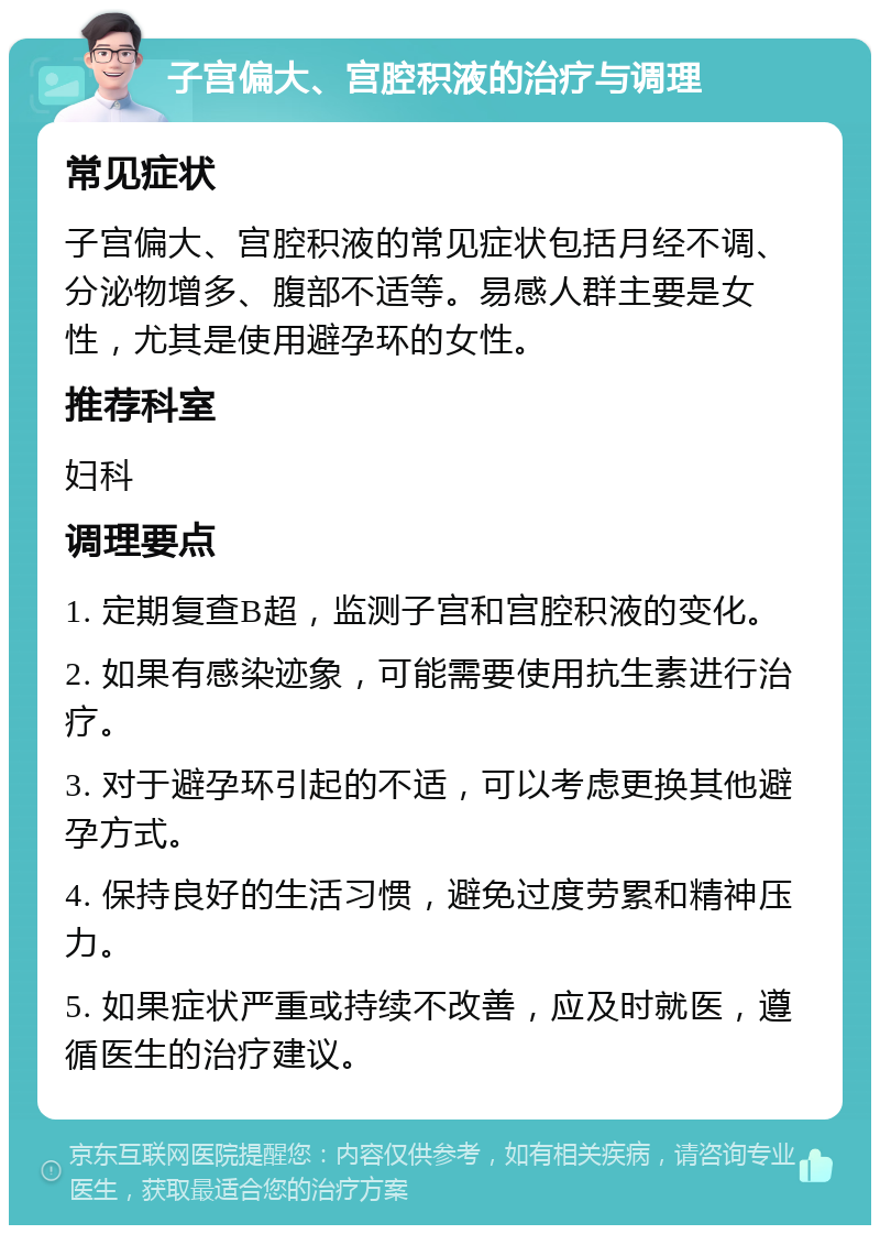 子宫偏大、宫腔积液的治疗与调理 常见症状 子宫偏大、宫腔积液的常见症状包括月经不调、分泌物增多、腹部不适等。易感人群主要是女性，尤其是使用避孕环的女性。 推荐科室 妇科 调理要点 1. 定期复查B超，监测子宫和宫腔积液的变化。 2. 如果有感染迹象，可能需要使用抗生素进行治疗。 3. 对于避孕环引起的不适，可以考虑更换其他避孕方式。 4. 保持良好的生活习惯，避免过度劳累和精神压力。 5. 如果症状严重或持续不改善，应及时就医，遵循医生的治疗建议。