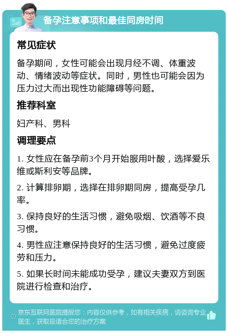 备孕注意事项和最佳同房时间 常见症状 备孕期间，女性可能会出现月经不调、体重波动、情绪波动等症状。同时，男性也可能会因为压力过大而出现性功能障碍等问题。 推荐科室 妇产科、男科 调理要点 1. 女性应在备孕前3个月开始服用叶酸，选择爱乐维或斯利安等品牌。 2. 计算排卵期，选择在排卵期同房，提高受孕几率。 3. 保持良好的生活习惯，避免吸烟、饮酒等不良习惯。 4. 男性应注意保持良好的生活习惯，避免过度疲劳和压力。 5. 如果长时间未能成功受孕，建议夫妻双方到医院进行检查和治疗。