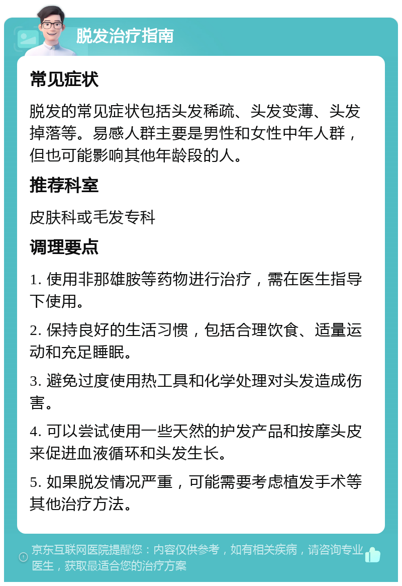 脱发治疗指南 常见症状 脱发的常见症状包括头发稀疏、头发变薄、头发掉落等。易感人群主要是男性和女性中年人群，但也可能影响其他年龄段的人。 推荐科室 皮肤科或毛发专科 调理要点 1. 使用非那雄胺等药物进行治疗，需在医生指导下使用。 2. 保持良好的生活习惯，包括合理饮食、适量运动和充足睡眠。 3. 避免过度使用热工具和化学处理对头发造成伤害。 4. 可以尝试使用一些天然的护发产品和按摩头皮来促进血液循环和头发生长。 5. 如果脱发情况严重，可能需要考虑植发手术等其他治疗方法。