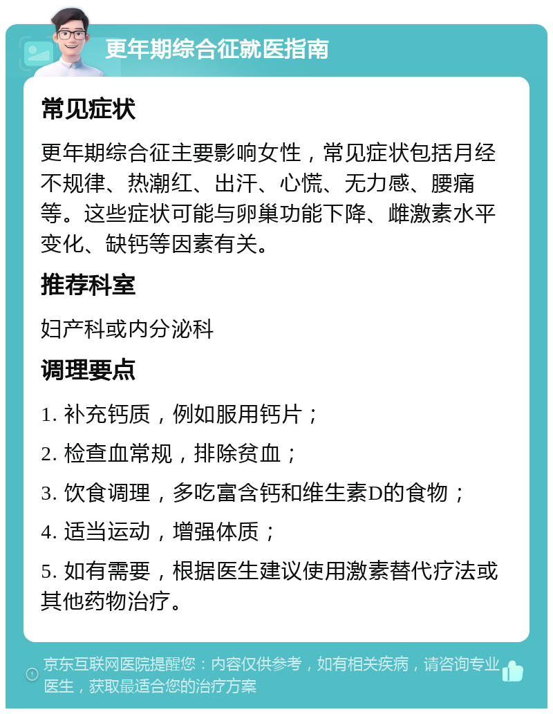 更年期综合征就医指南 常见症状 更年期综合征主要影响女性，常见症状包括月经不规律、热潮红、出汗、心慌、无力感、腰痛等。这些症状可能与卵巢功能下降、雌激素水平变化、缺钙等因素有关。 推荐科室 妇产科或内分泌科 调理要点 1. 补充钙质，例如服用钙片； 2. 检查血常规，排除贫血； 3. 饮食调理，多吃富含钙和维生素D的食物； 4. 适当运动，增强体质； 5. 如有需要，根据医生建议使用激素替代疗法或其他药物治疗。