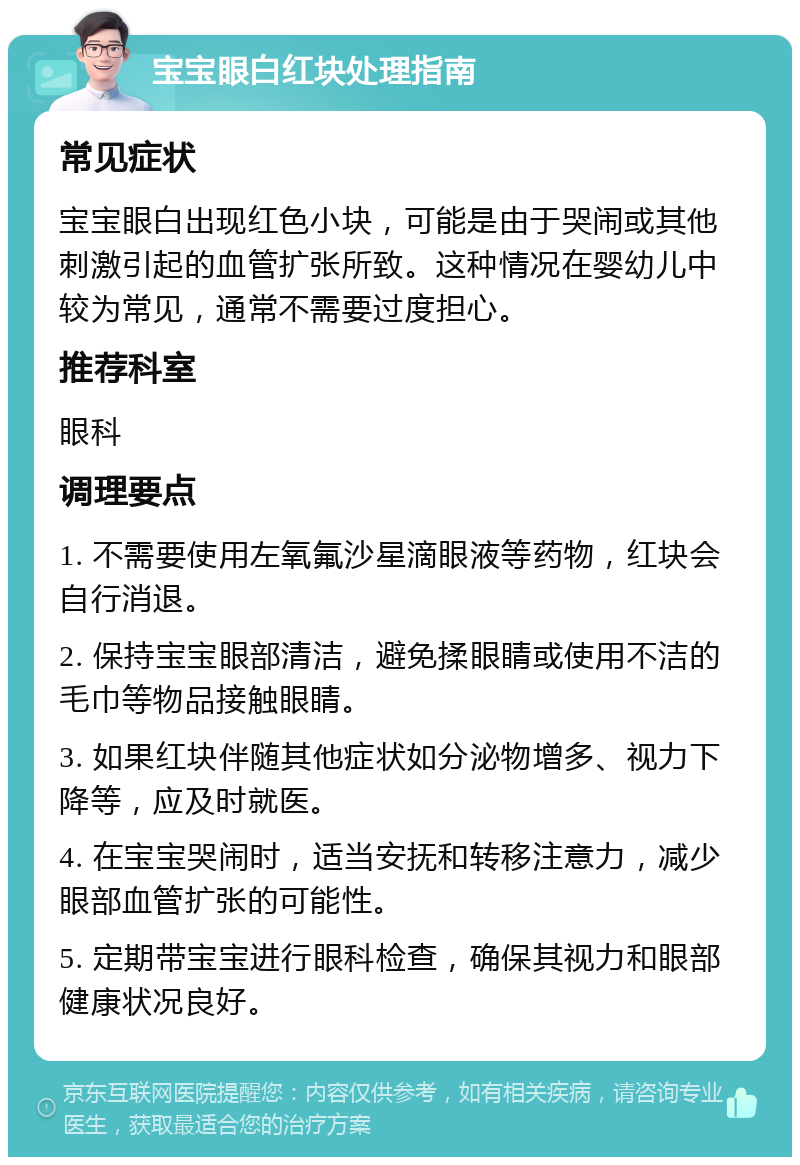 宝宝眼白红块处理指南 常见症状 宝宝眼白出现红色小块，可能是由于哭闹或其他刺激引起的血管扩张所致。这种情况在婴幼儿中较为常见，通常不需要过度担心。 推荐科室 眼科 调理要点 1. 不需要使用左氧氟沙星滴眼液等药物，红块会自行消退。 2. 保持宝宝眼部清洁，避免揉眼睛或使用不洁的毛巾等物品接触眼睛。 3. 如果红块伴随其他症状如分泌物增多、视力下降等，应及时就医。 4. 在宝宝哭闹时，适当安抚和转移注意力，减少眼部血管扩张的可能性。 5. 定期带宝宝进行眼科检查，确保其视力和眼部健康状况良好。