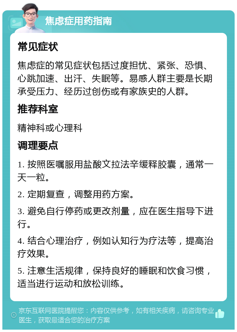 焦虑症用药指南 常见症状 焦虑症的常见症状包括过度担忧、紧张、恐惧、心跳加速、出汗、失眠等。易感人群主要是长期承受压力、经历过创伤或有家族史的人群。 推荐科室 精神科或心理科 调理要点 1. 按照医嘱服用盐酸文拉法辛缓释胶囊，通常一天一粒。 2. 定期复查，调整用药方案。 3. 避免自行停药或更改剂量，应在医生指导下进行。 4. 结合心理治疗，例如认知行为疗法等，提高治疗效果。 5. 注意生活规律，保持良好的睡眠和饮食习惯，适当进行运动和放松训练。