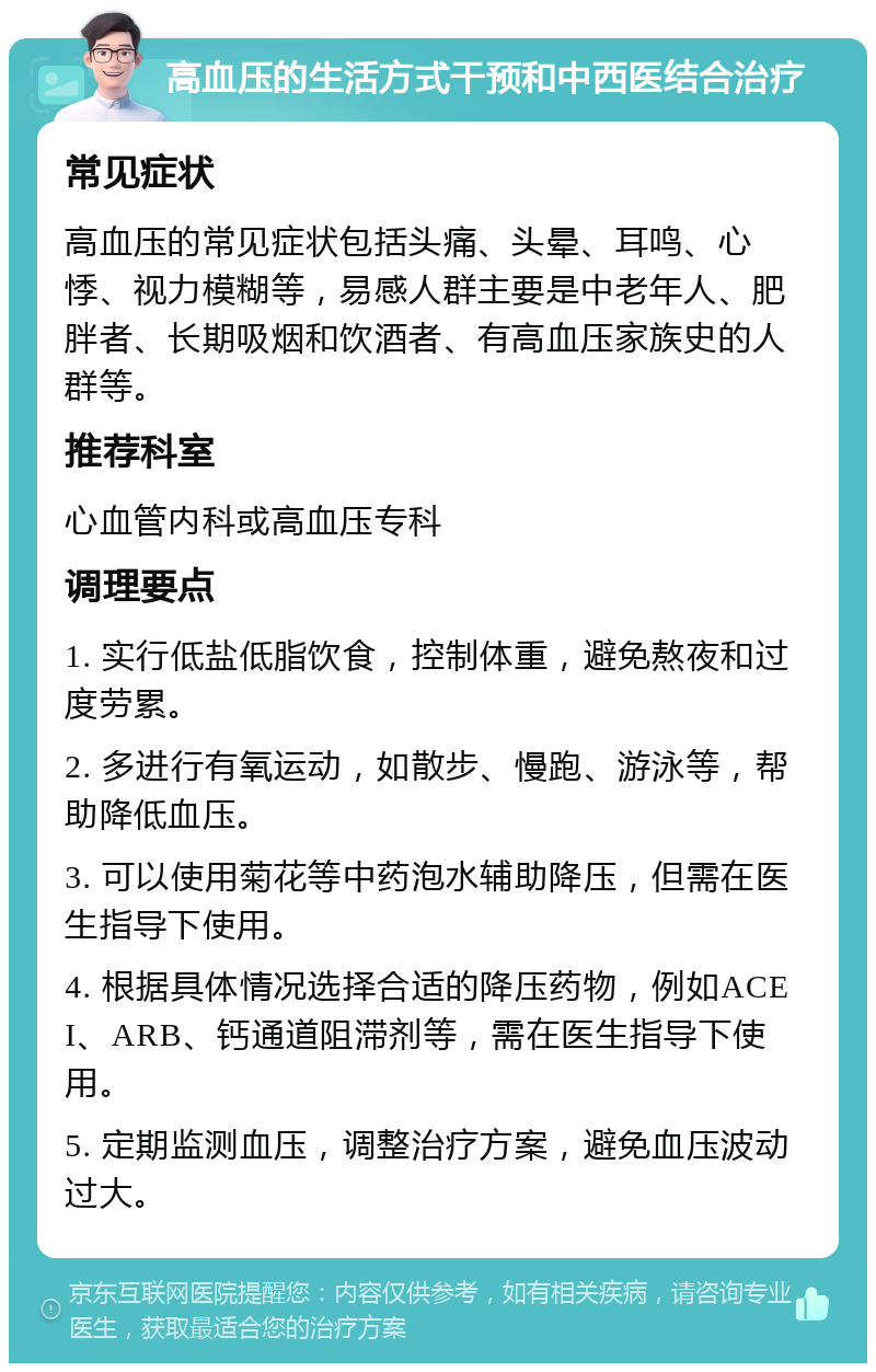 高血压的生活方式干预和中西医结合治疗 常见症状 高血压的常见症状包括头痛、头晕、耳鸣、心悸、视力模糊等，易感人群主要是中老年人、肥胖者、长期吸烟和饮酒者、有高血压家族史的人群等。 推荐科室 心血管内科或高血压专科 调理要点 1. 实行低盐低脂饮食，控制体重，避免熬夜和过度劳累。 2. 多进行有氧运动，如散步、慢跑、游泳等，帮助降低血压。 3. 可以使用菊花等中药泡水辅助降压，但需在医生指导下使用。 4. 根据具体情况选择合适的降压药物，例如ACEI、ARB、钙通道阻滞剂等，需在医生指导下使用。 5. 定期监测血压，调整治疗方案，避免血压波动过大。