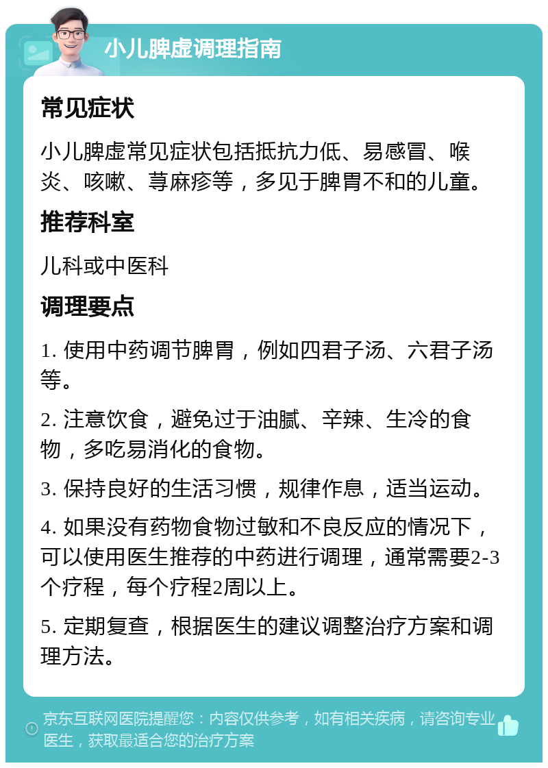 小儿脾虚调理指南 常见症状 小儿脾虚常见症状包括抵抗力低、易感冒、喉炎、咳嗽、荨麻疹等，多见于脾胃不和的儿童。 推荐科室 儿科或中医科 调理要点 1. 使用中药调节脾胃，例如四君子汤、六君子汤等。 2. 注意饮食，避免过于油腻、辛辣、生冷的食物，多吃易消化的食物。 3. 保持良好的生活习惯，规律作息，适当运动。 4. 如果没有药物食物过敏和不良反应的情况下，可以使用医生推荐的中药进行调理，通常需要2-3个疗程，每个疗程2周以上。 5. 定期复查，根据医生的建议调整治疗方案和调理方法。