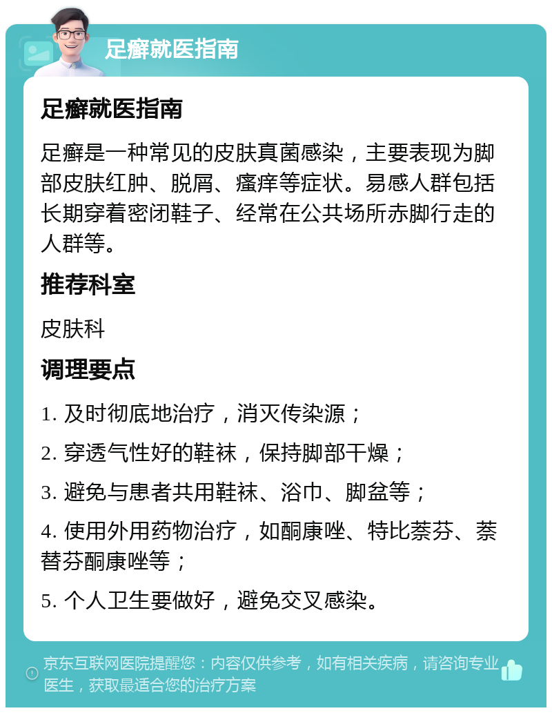 足癣就医指南 足癣就医指南 足癣是一种常见的皮肤真菌感染，主要表现为脚部皮肤红肿、脱屑、瘙痒等症状。易感人群包括长期穿着密闭鞋子、经常在公共场所赤脚行走的人群等。 推荐科室 皮肤科 调理要点 1. 及时彻底地治疗，消灭传染源； 2. 穿透气性好的鞋袜，保持脚部干燥； 3. 避免与患者共用鞋袜、浴巾、脚盆等； 4. 使用外用药物治疗，如酮康唑、特比萘芬、萘替芬酮康唑等； 5. 个人卫生要做好，避免交叉感染。