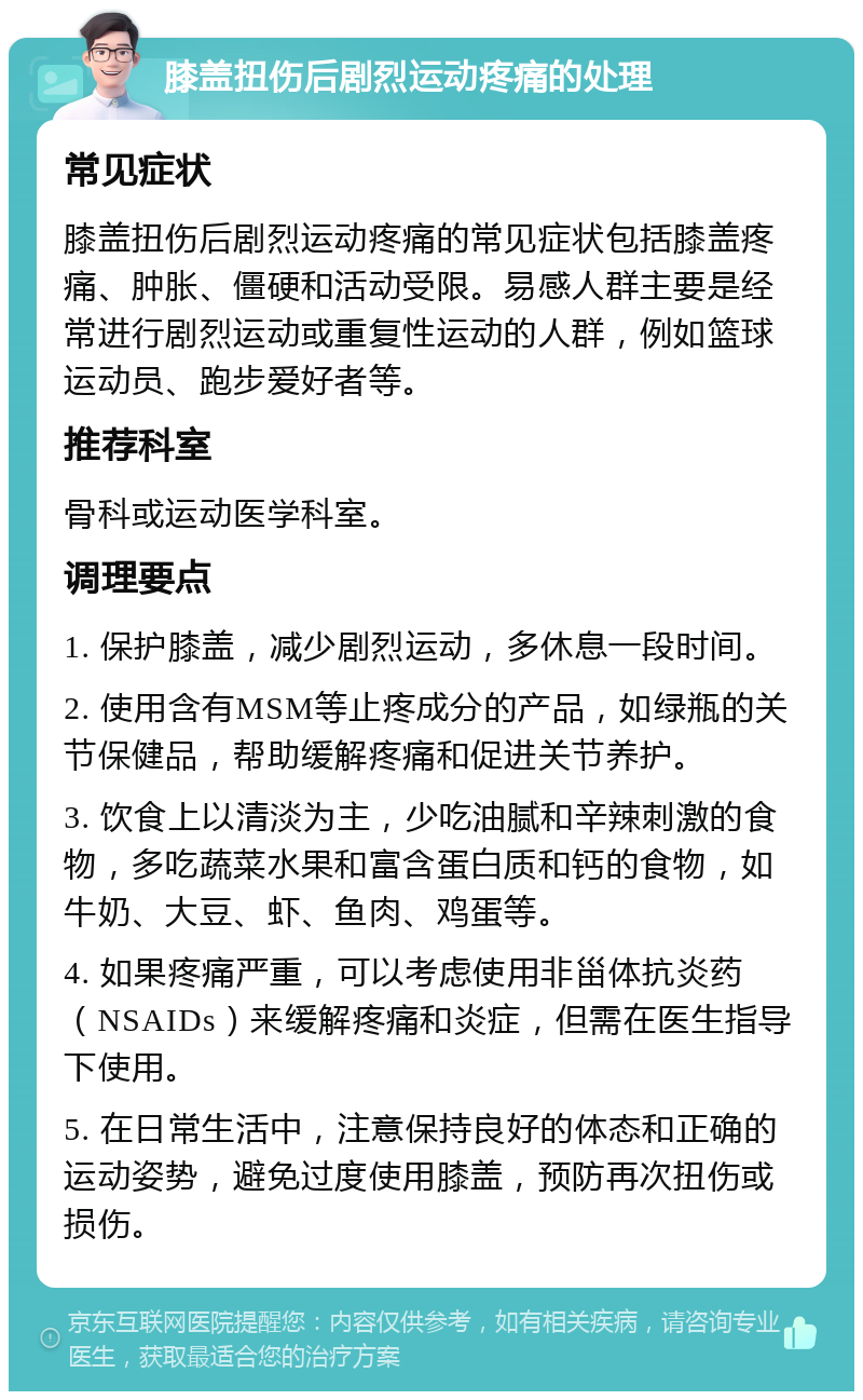 膝盖扭伤后剧烈运动疼痛的处理 常见症状 膝盖扭伤后剧烈运动疼痛的常见症状包括膝盖疼痛、肿胀、僵硬和活动受限。易感人群主要是经常进行剧烈运动或重复性运动的人群，例如篮球运动员、跑步爱好者等。 推荐科室 骨科或运动医学科室。 调理要点 1. 保护膝盖，减少剧烈运动，多休息一段时间。 2. 使用含有MSM等止疼成分的产品，如绿瓶的关节保健品，帮助缓解疼痛和促进关节养护。 3. 饮食上以清淡为主，少吃油腻和辛辣刺激的食物，多吃蔬菜水果和富含蛋白质和钙的食物，如牛奶、大豆、虾、鱼肉、鸡蛋等。 4. 如果疼痛严重，可以考虑使用非甾体抗炎药（NSAIDs）来缓解疼痛和炎症，但需在医生指导下使用。 5. 在日常生活中，注意保持良好的体态和正确的运动姿势，避免过度使用膝盖，预防再次扭伤或损伤。