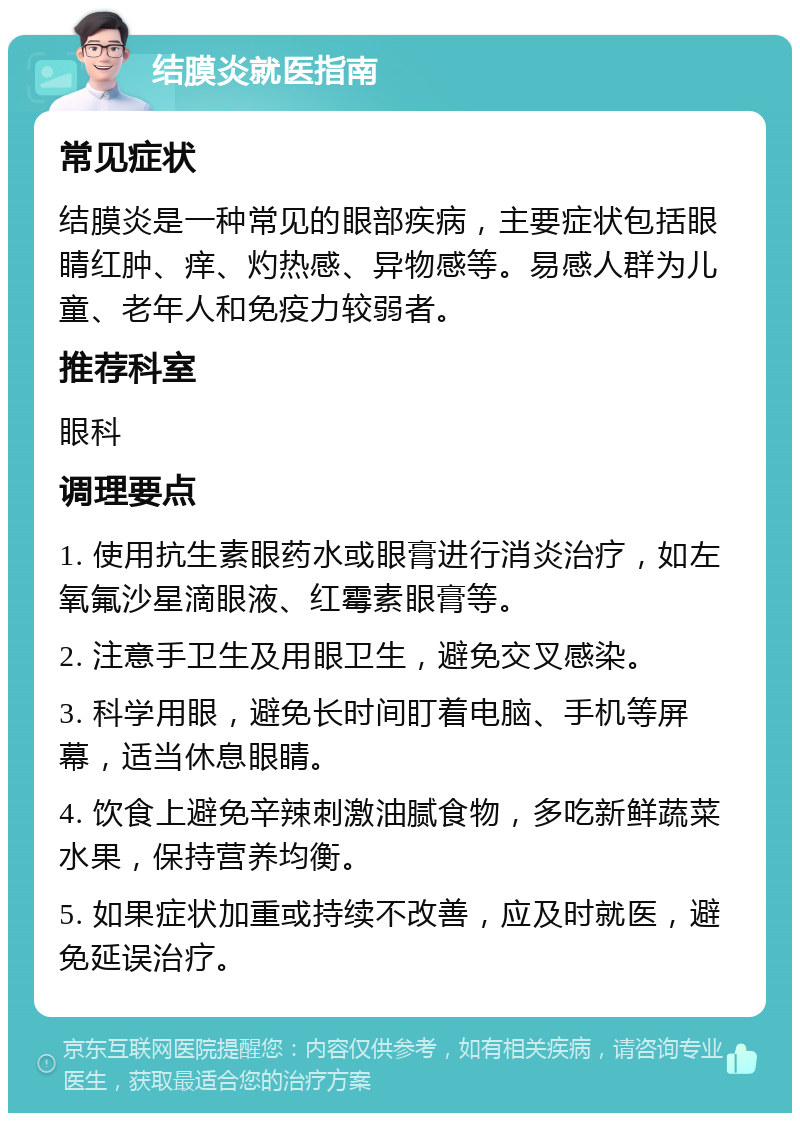 结膜炎就医指南 常见症状 结膜炎是一种常见的眼部疾病，主要症状包括眼睛红肿、痒、灼热感、异物感等。易感人群为儿童、老年人和免疫力较弱者。 推荐科室 眼科 调理要点 1. 使用抗生素眼药水或眼膏进行消炎治疗，如左氧氟沙星滴眼液、红霉素眼膏等。 2. 注意手卫生及用眼卫生，避免交叉感染。 3. 科学用眼，避免长时间盯着电脑、手机等屏幕，适当休息眼睛。 4. 饮食上避免辛辣刺激油腻食物，多吃新鲜蔬菜水果，保持营养均衡。 5. 如果症状加重或持续不改善，应及时就医，避免延误治疗。