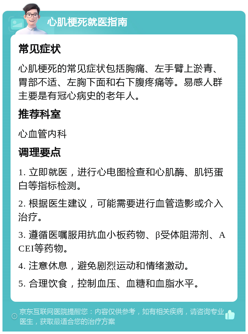 心肌梗死就医指南 常见症状 心肌梗死的常见症状包括胸痛、左手臂上淤青、胃部不适、左胸下面和右下腹疼痛等。易感人群主要是有冠心病史的老年人。 推荐科室 心血管内科 调理要点 1. 立即就医，进行心电图检查和心肌酶、肌钙蛋白等指标检测。 2. 根据医生建议，可能需要进行血管造影或介入治疗。 3. 遵循医嘱服用抗血小板药物、β受体阻滞剂、ACEI等药物。 4. 注意休息，避免剧烈运动和情绪激动。 5. 合理饮食，控制血压、血糖和血脂水平。