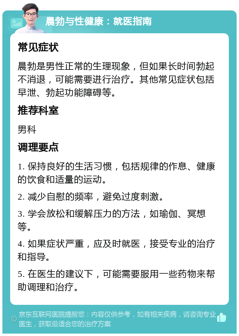 晨勃与性健康：就医指南 常见症状 晨勃是男性正常的生理现象，但如果长时间勃起不消退，可能需要进行治疗。其他常见症状包括早泄、勃起功能障碍等。 推荐科室 男科 调理要点 1. 保持良好的生活习惯，包括规律的作息、健康的饮食和适量的运动。 2. 减少自慰的频率，避免过度刺激。 3. 学会放松和缓解压力的方法，如瑜伽、冥想等。 4. 如果症状严重，应及时就医，接受专业的治疗和指导。 5. 在医生的建议下，可能需要服用一些药物来帮助调理和治疗。