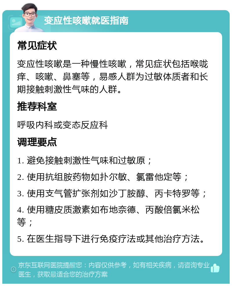 变应性咳嗽就医指南 常见症状 变应性咳嗽是一种慢性咳嗽，常见症状包括喉咙痒、咳嗽、鼻塞等，易感人群为过敏体质者和长期接触刺激性气味的人群。 推荐科室 呼吸内科或变态反应科 调理要点 1. 避免接触刺激性气味和过敏原； 2. 使用抗组胺药物如扑尔敏、氯雷他定等； 3. 使用支气管扩张剂如沙丁胺醇、丙卡特罗等； 4. 使用糖皮质激素如布地奈德、丙酸倍氯米松等； 5. 在医生指导下进行免疫疗法或其他治疗方法。