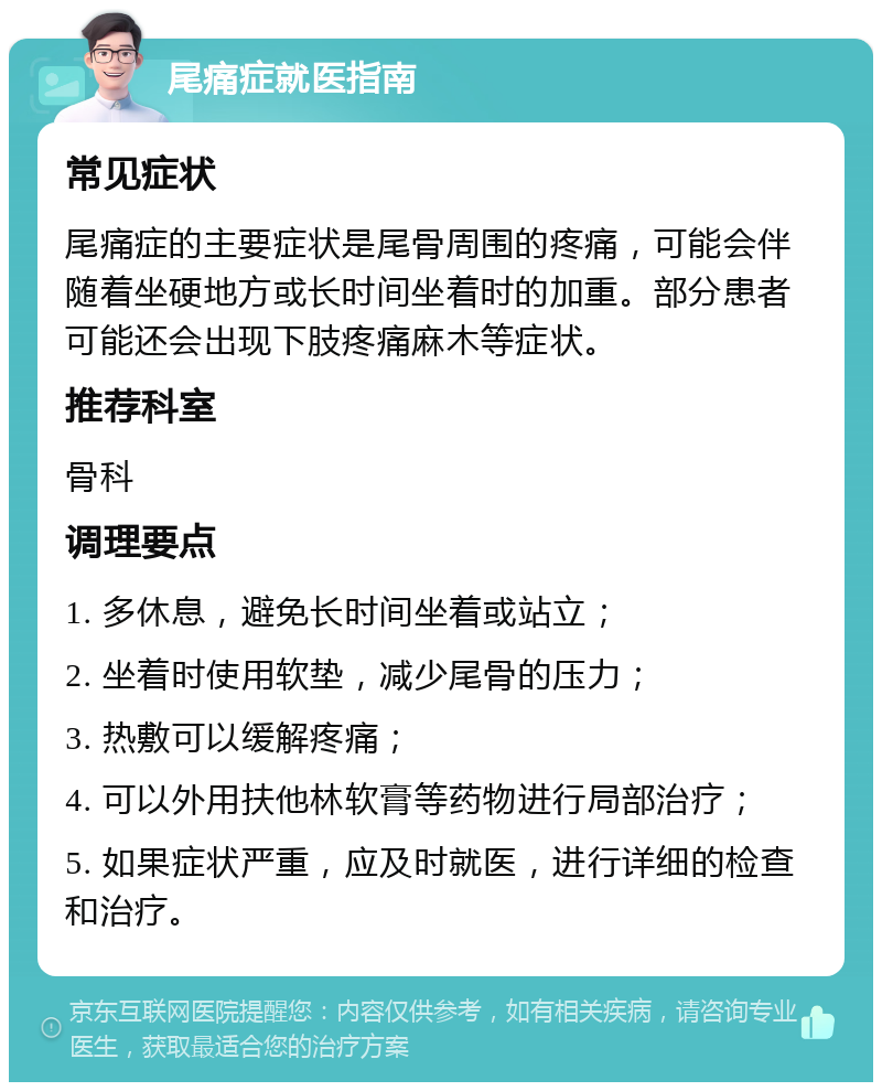 尾痛症就医指南 常见症状 尾痛症的主要症状是尾骨周围的疼痛，可能会伴随着坐硬地方或长时间坐着时的加重。部分患者可能还会出现下肢疼痛麻木等症状。 推荐科室 骨科 调理要点 1. 多休息，避免长时间坐着或站立； 2. 坐着时使用软垫，减少尾骨的压力； 3. 热敷可以缓解疼痛； 4. 可以外用扶他林软膏等药物进行局部治疗； 5. 如果症状严重，应及时就医，进行详细的检查和治疗。