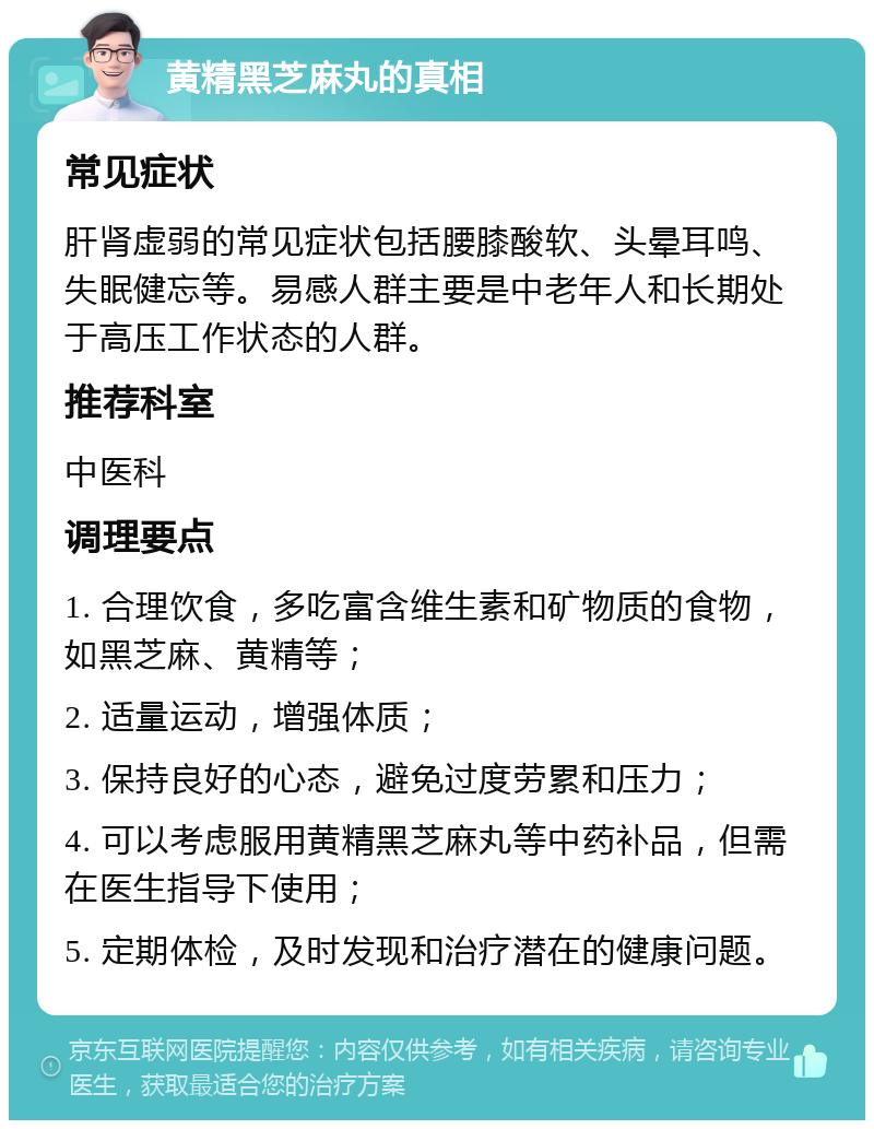 黄精黑芝麻丸的真相 常见症状 肝肾虚弱的常见症状包括腰膝酸软、头晕耳鸣、失眠健忘等。易感人群主要是中老年人和长期处于高压工作状态的人群。 推荐科室 中医科 调理要点 1. 合理饮食，多吃富含维生素和矿物质的食物，如黑芝麻、黄精等； 2. 适量运动，增强体质； 3. 保持良好的心态，避免过度劳累和压力； 4. 可以考虑服用黄精黑芝麻丸等中药补品，但需在医生指导下使用； 5. 定期体检，及时发现和治疗潜在的健康问题。