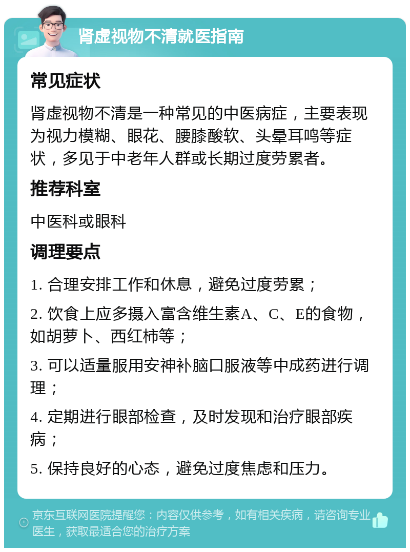 肾虚视物不清就医指南 常见症状 肾虚视物不清是一种常见的中医病症，主要表现为视力模糊、眼花、腰膝酸软、头晕耳鸣等症状，多见于中老年人群或长期过度劳累者。 推荐科室 中医科或眼科 调理要点 1. 合理安排工作和休息，避免过度劳累； 2. 饮食上应多摄入富含维生素A、C、E的食物，如胡萝卜、西红柿等； 3. 可以适量服用安神补脑口服液等中成药进行调理； 4. 定期进行眼部检查，及时发现和治疗眼部疾病； 5. 保持良好的心态，避免过度焦虑和压力。