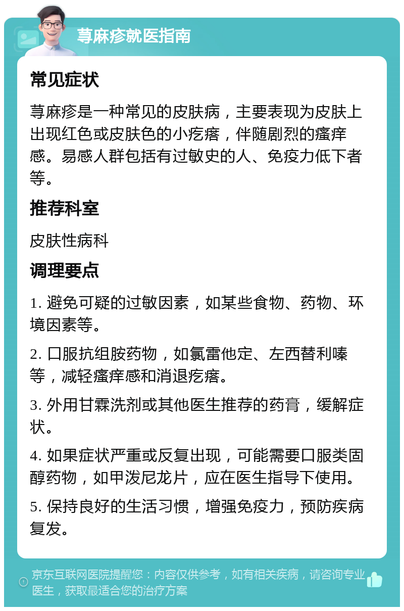 荨麻疹就医指南 常见症状 荨麻疹是一种常见的皮肤病，主要表现为皮肤上出现红色或皮肤色的小疙瘩，伴随剧烈的瘙痒感。易感人群包括有过敏史的人、免疫力低下者等。 推荐科室 皮肤性病科 调理要点 1. 避免可疑的过敏因素，如某些食物、药物、环境因素等。 2. 口服抗组胺药物，如氯雷他定、左西替利嗪等，减轻瘙痒感和消退疙瘩。 3. 外用甘霖洗剂或其他医生推荐的药膏，缓解症状。 4. 如果症状严重或反复出现，可能需要口服类固醇药物，如甲泼尼龙片，应在医生指导下使用。 5. 保持良好的生活习惯，增强免疫力，预防疾病复发。