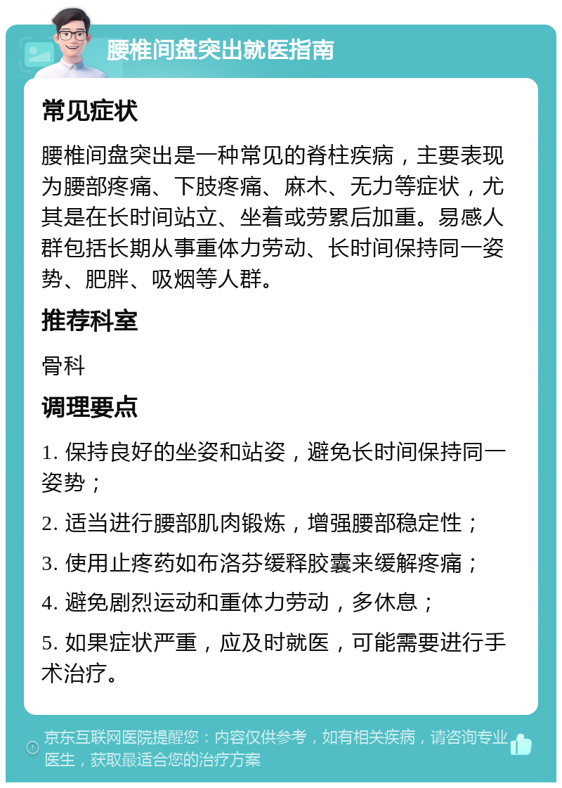 腰椎间盘突出就医指南 常见症状 腰椎间盘突出是一种常见的脊柱疾病，主要表现为腰部疼痛、下肢疼痛、麻木、无力等症状，尤其是在长时间站立、坐着或劳累后加重。易感人群包括长期从事重体力劳动、长时间保持同一姿势、肥胖、吸烟等人群。 推荐科室 骨科 调理要点 1. 保持良好的坐姿和站姿，避免长时间保持同一姿势； 2. 适当进行腰部肌肉锻炼，增强腰部稳定性； 3. 使用止疼药如布洛芬缓释胶囊来缓解疼痛； 4. 避免剧烈运动和重体力劳动，多休息； 5. 如果症状严重，应及时就医，可能需要进行手术治疗。